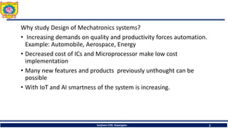 Sanjivani COE, Kopargaon 2
Why study Design of Mechatronics systems?
• Increasing demands on quality and productivity forces automation.
Example: Automobile, Aerospace, Energy
• Decreased cost of ICs and Microprocessor make low cost
implementation
• Many new features and products previously unthought can be
possible
• With IoT and AI smartness of the system is increasing.
 