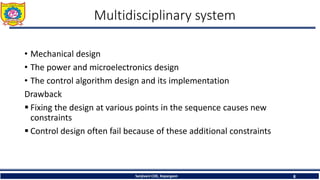 Multidisciplinary system
• Mechanical design
• The power and microelectronics design
• The control algorithm design and its implementation
Drawback
 Fixing the design at various points in the sequence causes new
constraints
 Control design often fail because of these additional constraints
Sanjivani COE, Kopargaon 8
 