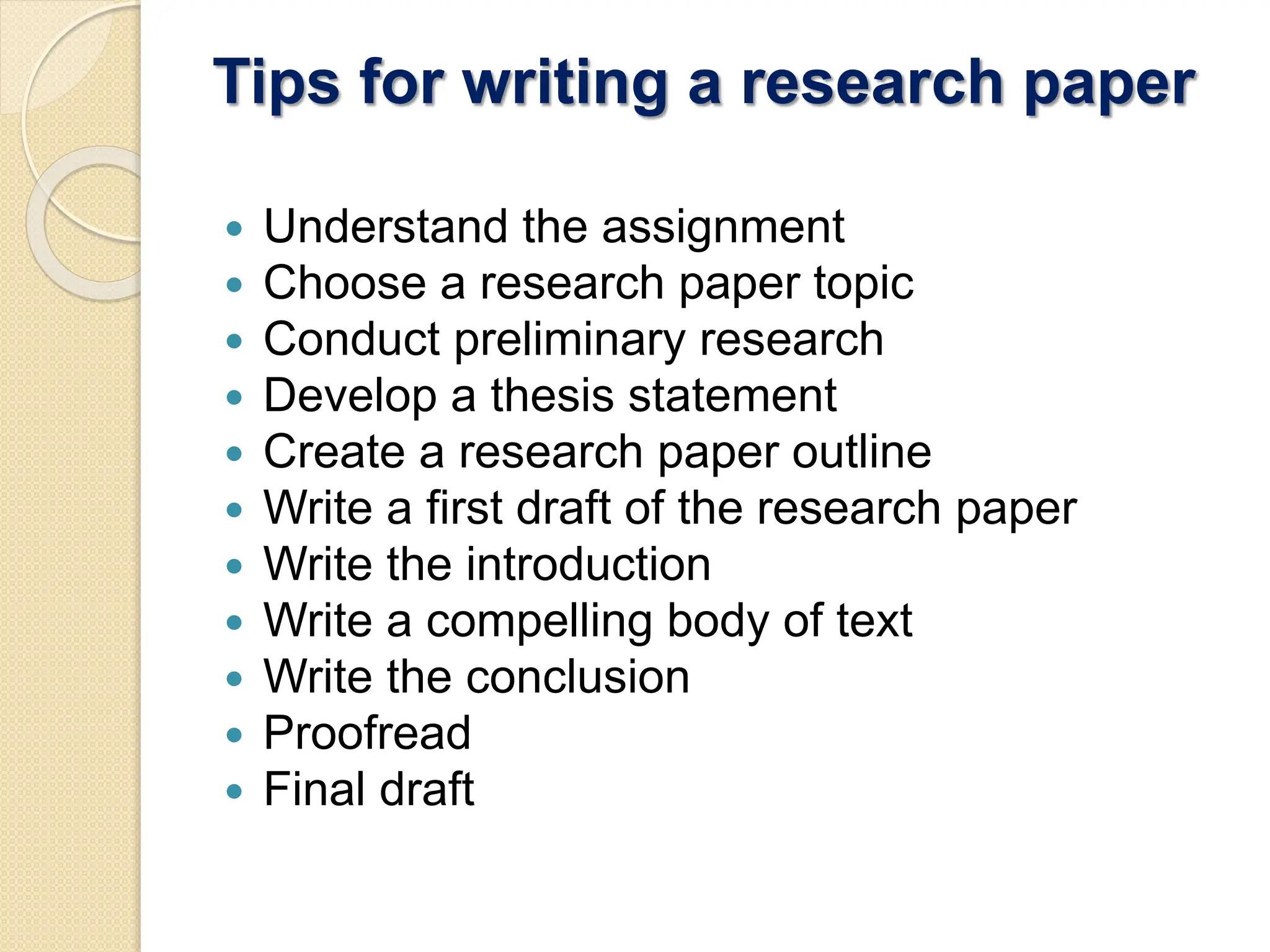 Tips for writing a research paper
 Understand the assignment
 Choose a research paper topic
 Conduct preliminary research
 Develop a thesis statement
 Create a research paper outline
 Write a first draft of the research paper
 Write the introduction
 Write a compelling body of text
 Write the conclusion
 Proofread
 Final draft
 