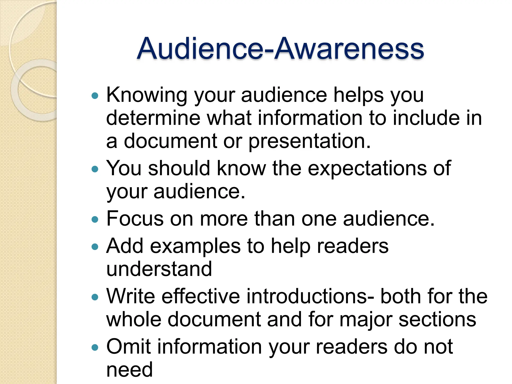 Audience-Awareness
 Knowing your audience helps you
determine what information to include in
a document or presentation.
 You should know the expectations of
your audience.
 Focus on more than one audience.
 Add examples to help readers
understand
 Write effective introductions- both for the
whole document and for major sections
 Omit information your readers do not
need
 