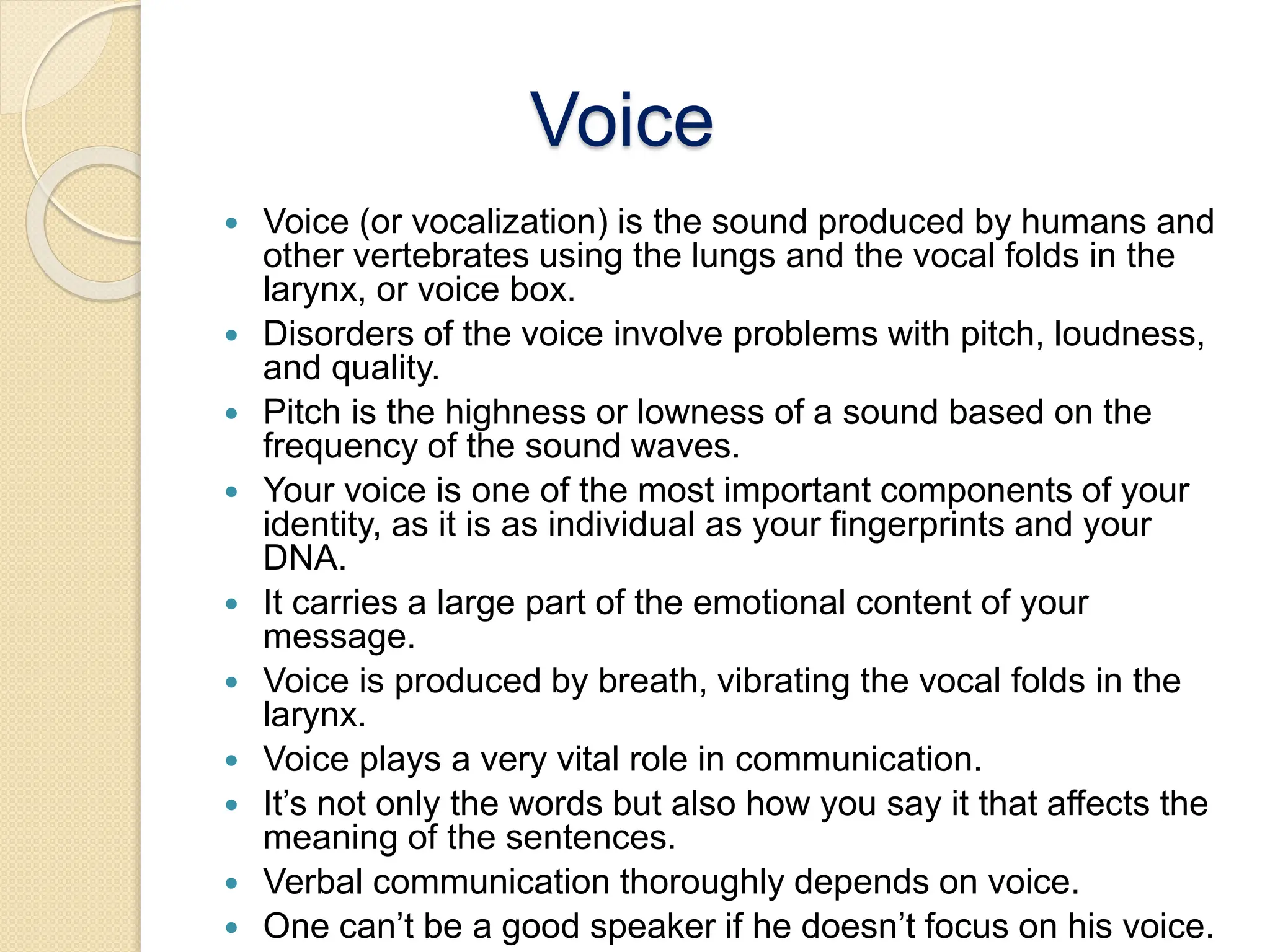 Voice
 Voice (or vocalization) is the sound produced by humans and
other vertebrates using the lungs and the vocal folds in the
larynx, or voice box.
 Disorders of the voice involve problems with pitch, loudness,
and quality.
 Pitch is the highness or lowness of a sound based on the
frequency of the sound waves.
 Your voice is one of the most important components of your
identity, as it is as individual as your fingerprints and your
DNA.
 It carries a large part of the emotional content of your
message.
 Voice is produced by breath, vibrating the vocal folds in the
larynx.
 Voice plays a very vital role in communication.
 It’s not only the words but also how you say it that affects the
meaning of the sentences.
 Verbal communication thoroughly depends on voice.
 One can’t be a good speaker if he doesn’t focus on his voice.
 