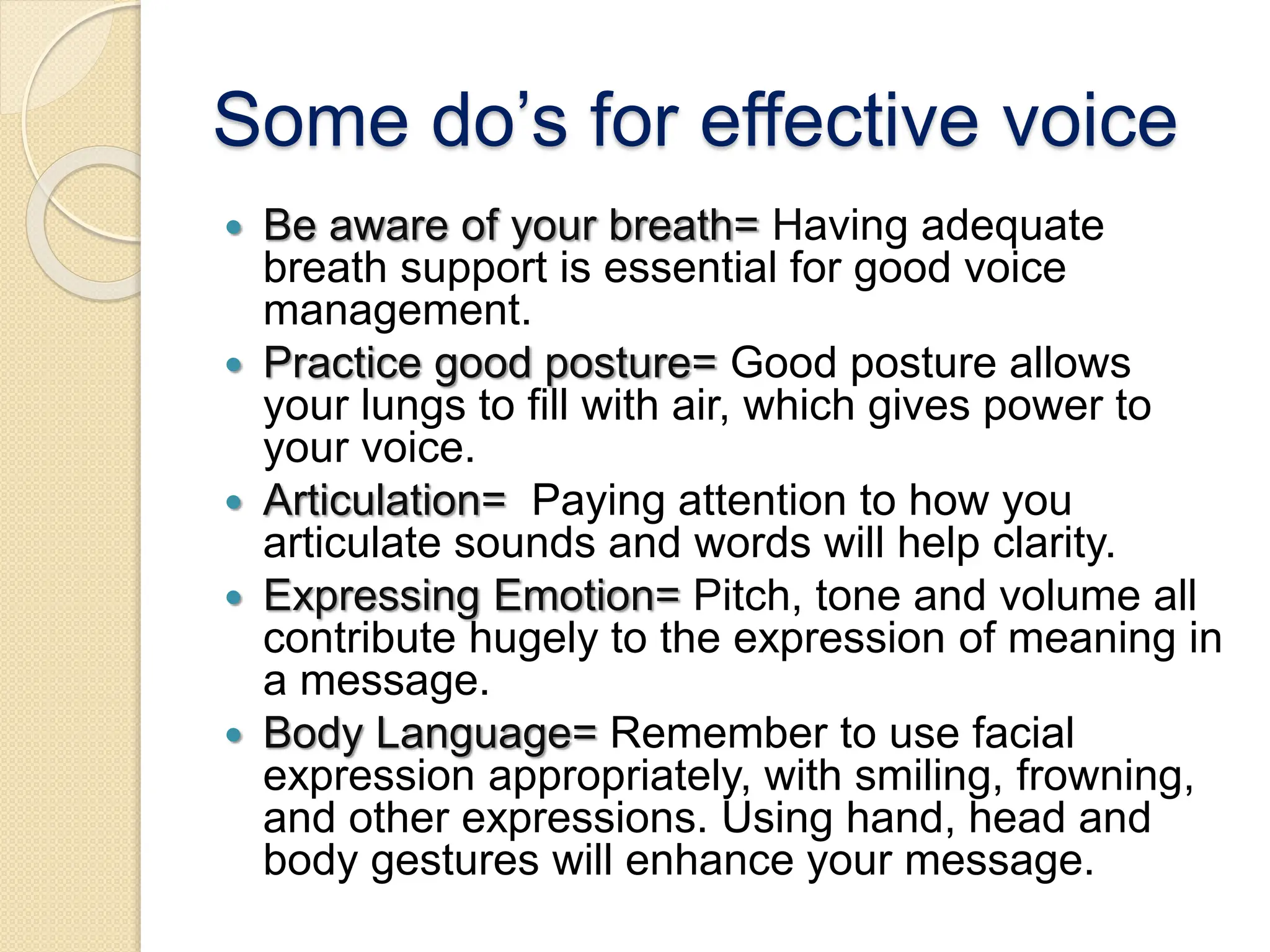 Some do’s for effective voice
 Be aware of your breath= Having adequate
breath support is essential for good voice
management.
 Practice good posture= Good posture allows
your lungs to fill with air, which gives power to
your voice.
 Articulation= Paying attention to how you
articulate sounds and words will help clarity.
 Expressing Emotion= Pitch, tone and volume all
contribute hugely to the expression of meaning in
a message.
 Body Language= Remember to use facial
expression appropriately, with smiling, frowning,
and other expressions. Using hand, head and
body gestures will enhance your message.
 