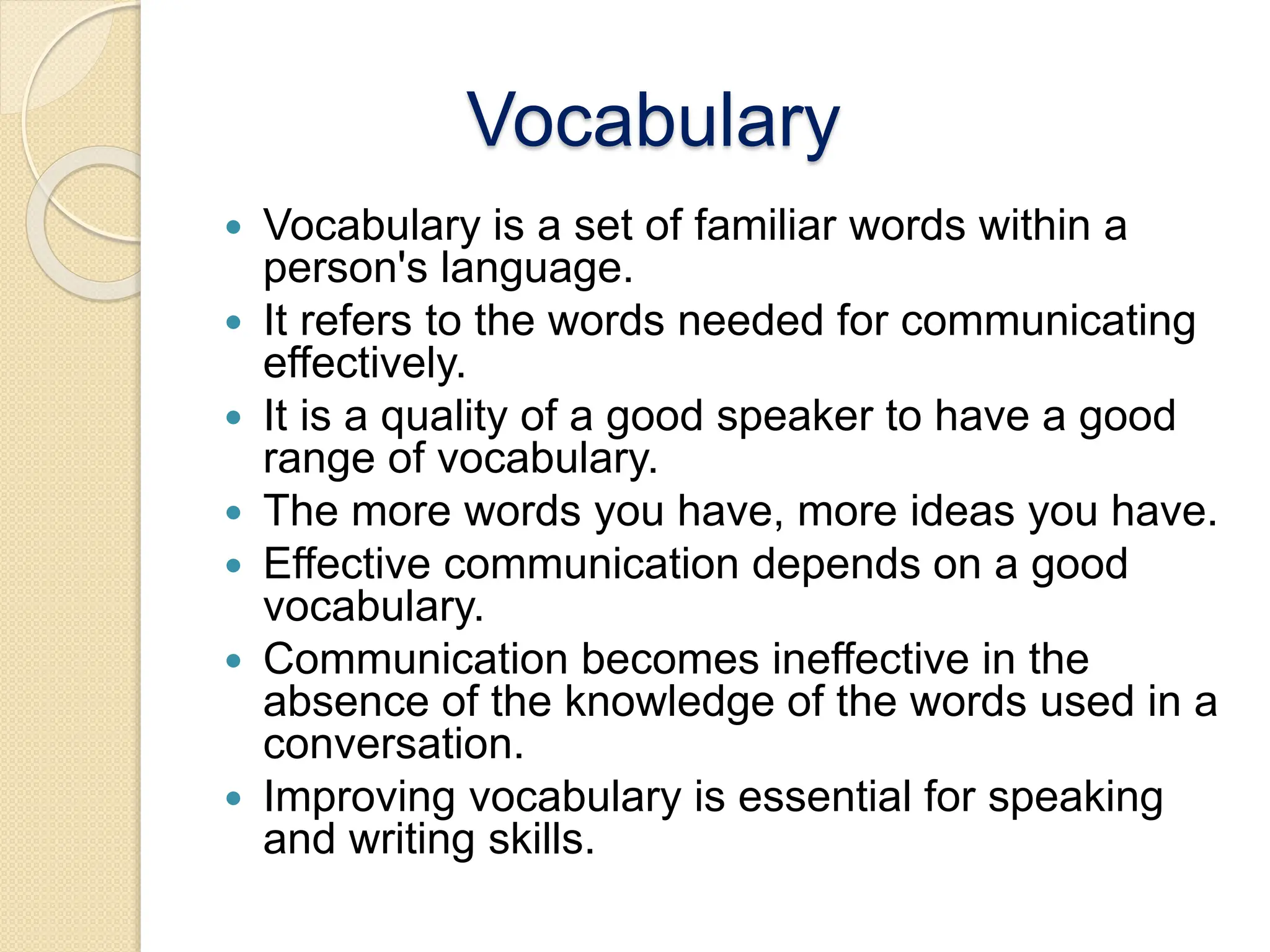 Vocabulary
 Vocabulary is a set of familiar words within a
person's language.
 It refers to the words needed for communicating
effectively.
 It is a quality of a good speaker to have a good
range of vocabulary.
 The more words you have, more ideas you have.
 Effective communication depends on a good
vocabulary.
 Communication becomes ineffective in the
absence of the knowledge of the words used in a
conversation.
 Improving vocabulary is essential for speaking
and writing skills.
 