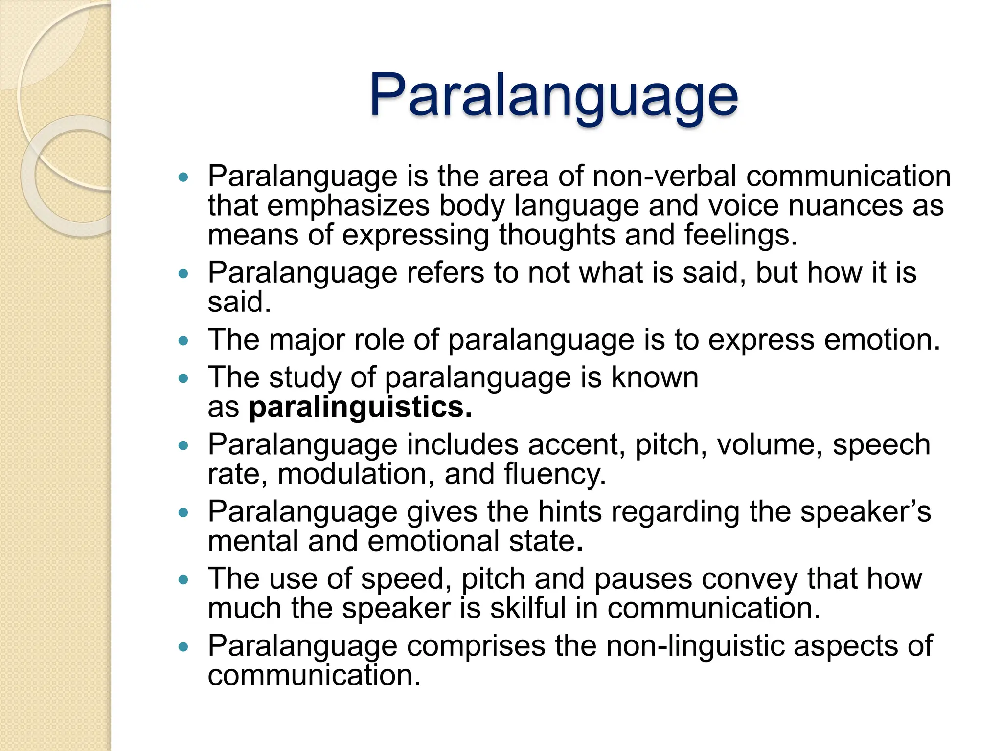 Paralanguage
 Paralanguage is the area of non-verbal communication
that emphasizes body language and voice nuances as
means of expressing thoughts and feelings.
 Paralanguage refers to not what is said, but how it is
said.
 The major role of paralanguage is to express emotion.
 The study of paralanguage is known
as paralinguistics.
 Paralanguage includes accent, pitch, volume, speech
rate, modulation, and fluency.
 Paralanguage gives the hints regarding the speaker’s
mental and emotional state.
 The use of speed, pitch and pauses convey that how
much the speaker is skilful in communication.
 Paralanguage comprises the non-linguistic aspects of
communication.
 