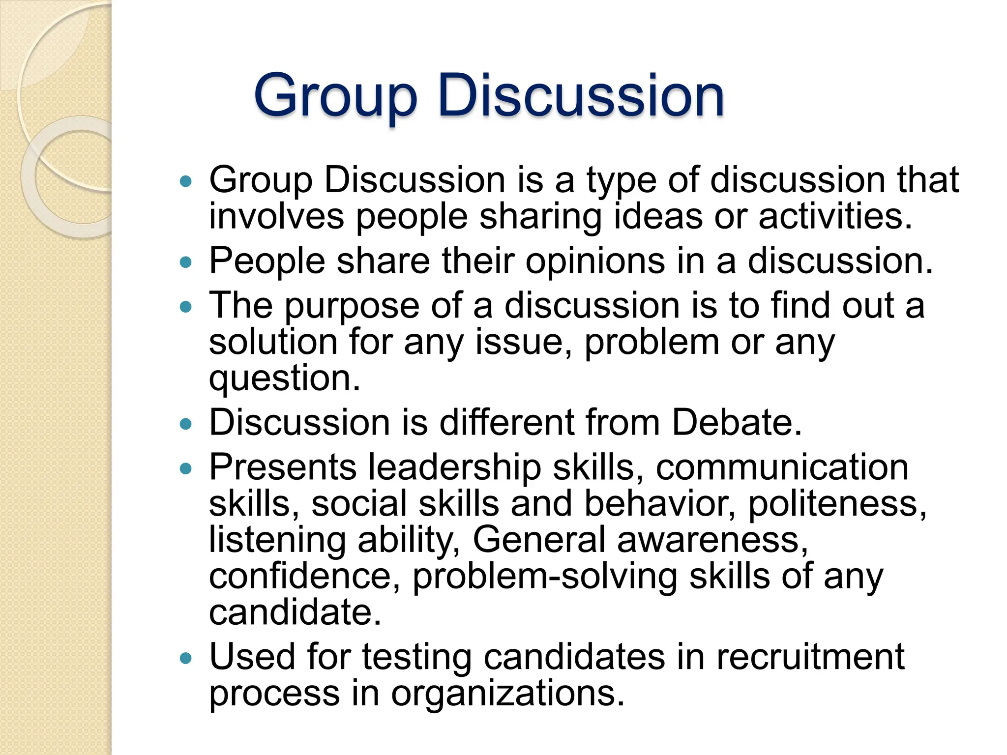 Group Discussion
 Group Discussion is a type of discussion that
involves people sharing ideas or activities.
 People share their opinions in a discussion.
 The purpose of a discussion is to find out a
solution for any issue, problem or any
question.
 Discussion is different from Debate.
 Presents leadership skills, communication
skills, social skills and behavior, politeness,
listening ability, General awareness,
confidence, problem-solving skills of any
candidate.
 Used for testing candidates in recruitment
process in organizations.
 