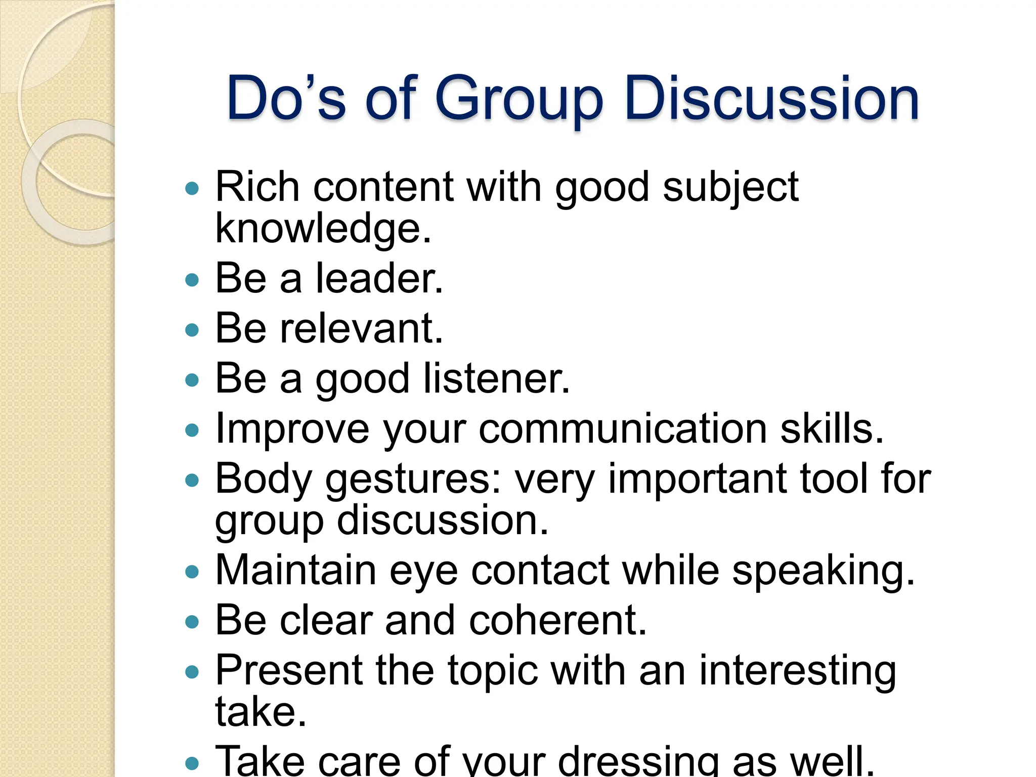 Do’s of Group Discussion
 Rich content with good subject
knowledge.
 Be a leader.
 Be relevant.
 Be a good listener.
 Improve your communication skills.
 Body gestures: very important tool for
group discussion.
 Maintain eye contact while speaking.
 Be clear and coherent.
 Present the topic with an interesting
take.
 Take care of your dressing as well.
 