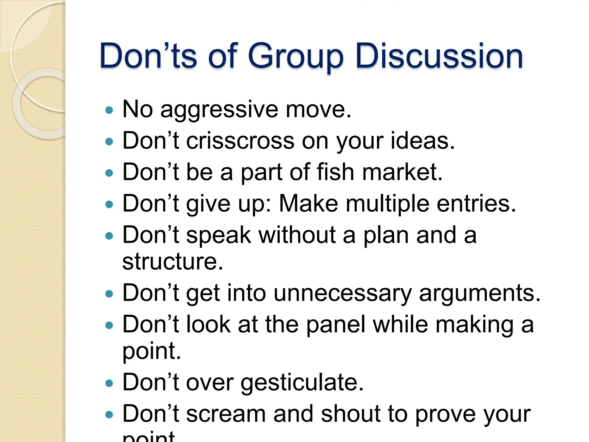 Don’ts of Group Discussion
 No aggressive move.
 Don’t crisscross on your ideas.
 Don’t be a part of fish market.
 Don’t give up: Make multiple entries.
 Don’t speak without a plan and a
structure.
 Don’t get into unnecessary arguments.
 Don’t look at the panel while making a
point.
 Don’t over gesticulate.
 Don’t scream and shout to prove your
 