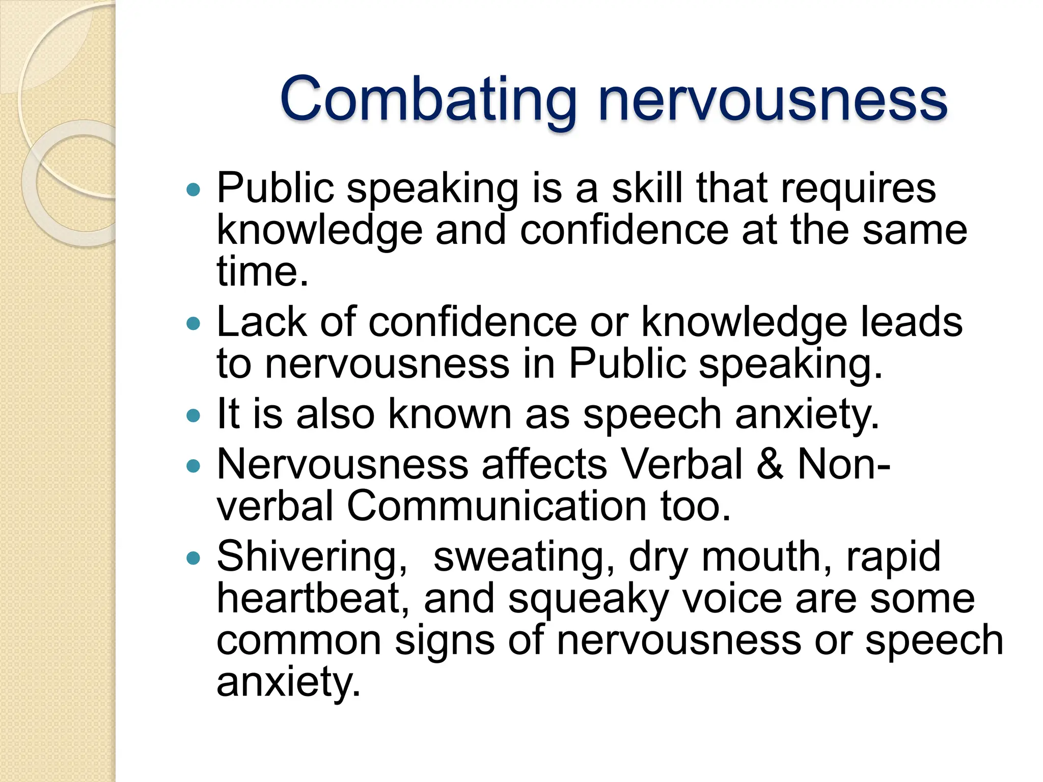 Combating nervousness
 Public speaking is a skill that requires
knowledge and confidence at the same
time.
 Lack of confidence or knowledge leads
to nervousness in Public speaking.
 It is also known as speech anxiety.
 Nervousness affects Verbal & Non-
verbal Communication too.
 Shivering, sweating, dry mouth, rapid
heartbeat, and squeaky voice are some
common signs of nervousness or speech
anxiety.
 