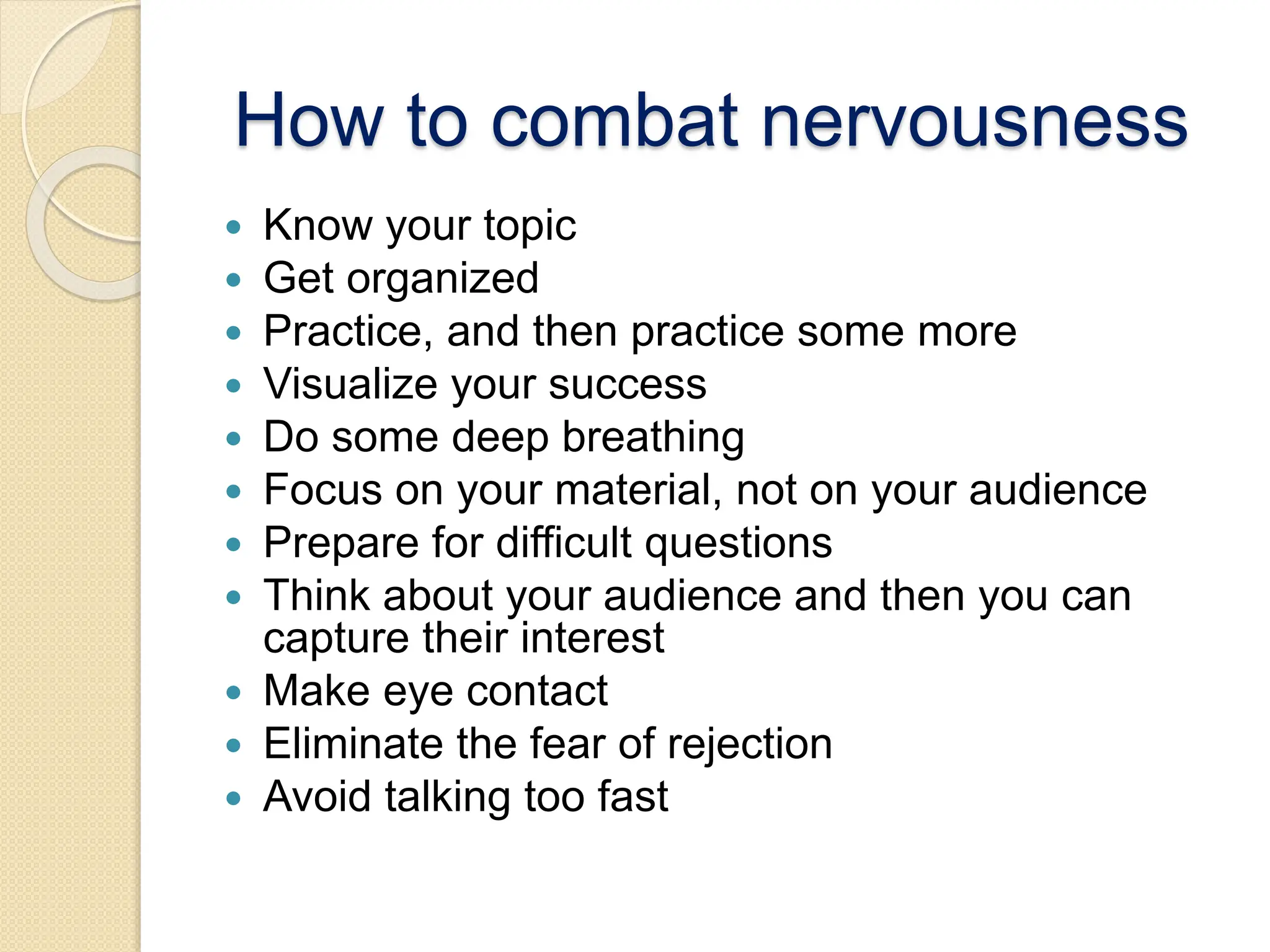 How to combat nervousness
 Know your topic
 Get organized
 Practice, and then practice some more
 Visualize your success
 Do some deep breathing
 Focus on your material, not on your audience
 Prepare for difficult questions
 Think about your audience and then you can
capture their interest
 Make eye contact
 Eliminate the fear of rejection
 Avoid talking too fast
 