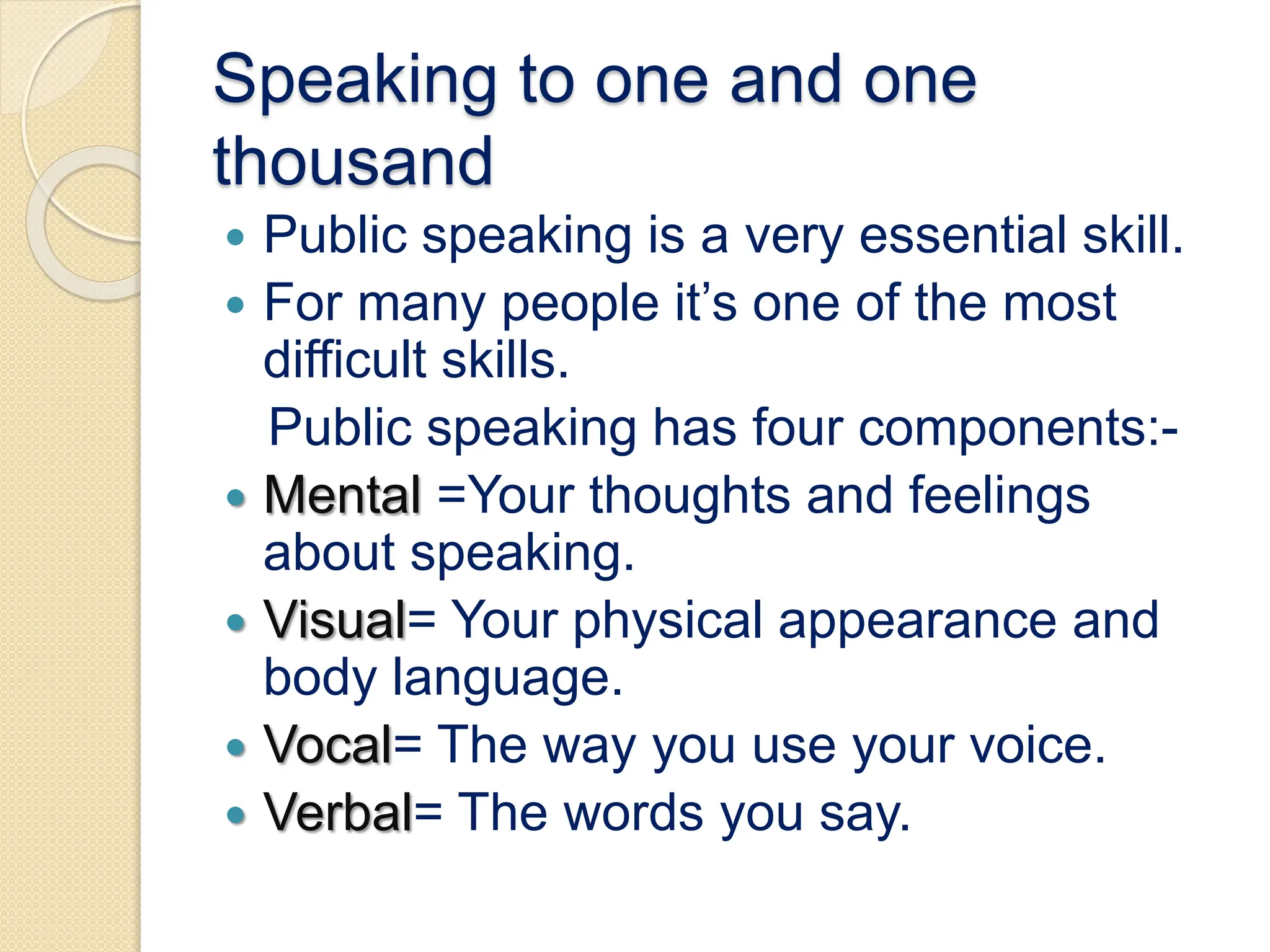 Speaking to one and one
thousand
 Public speaking is a very essential skill.
 For many people it’s one of the most
difficult skills.
Public speaking has four components:-
 Mental =Your thoughts and feelings
about speaking.
 Visual= Your physical appearance and
body language.
 Vocal= The way you use your voice.
 Verbal= The words you say.
 