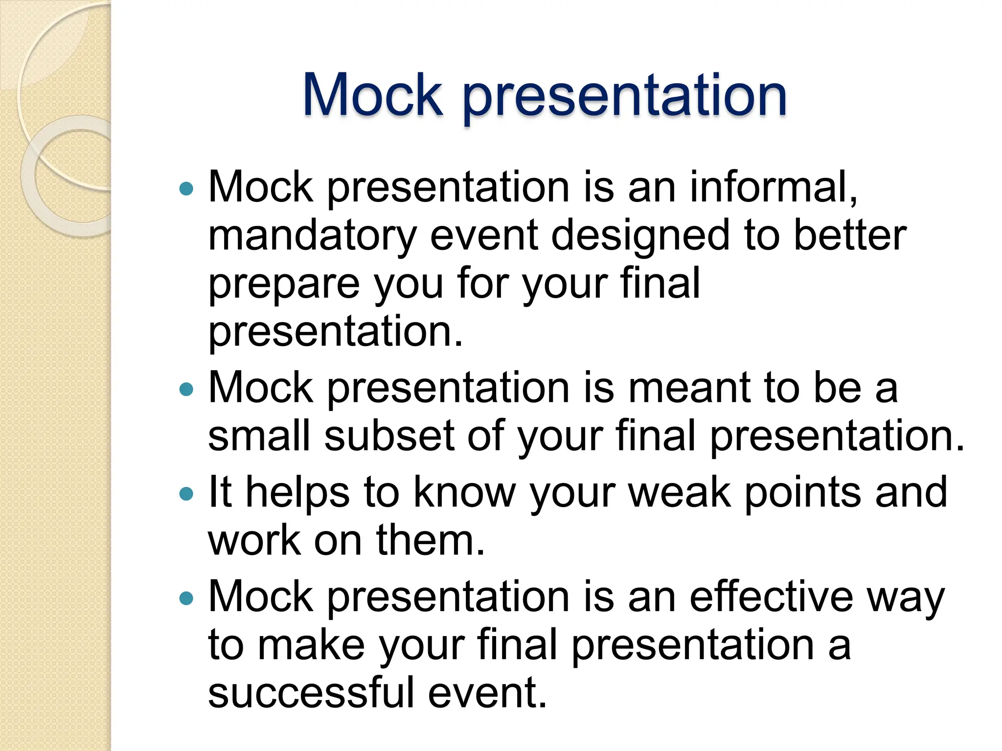 Mock presentation
 Mock presentation is an informal,
mandatory event designed to better
prepare you for your final
presentation.
 Mock presentation is meant to be a
small subset of your final presentation.
 It helps to know your weak points and
work on them.
 Mock presentation is an effective way
to make your final presentation a
successful event.
 