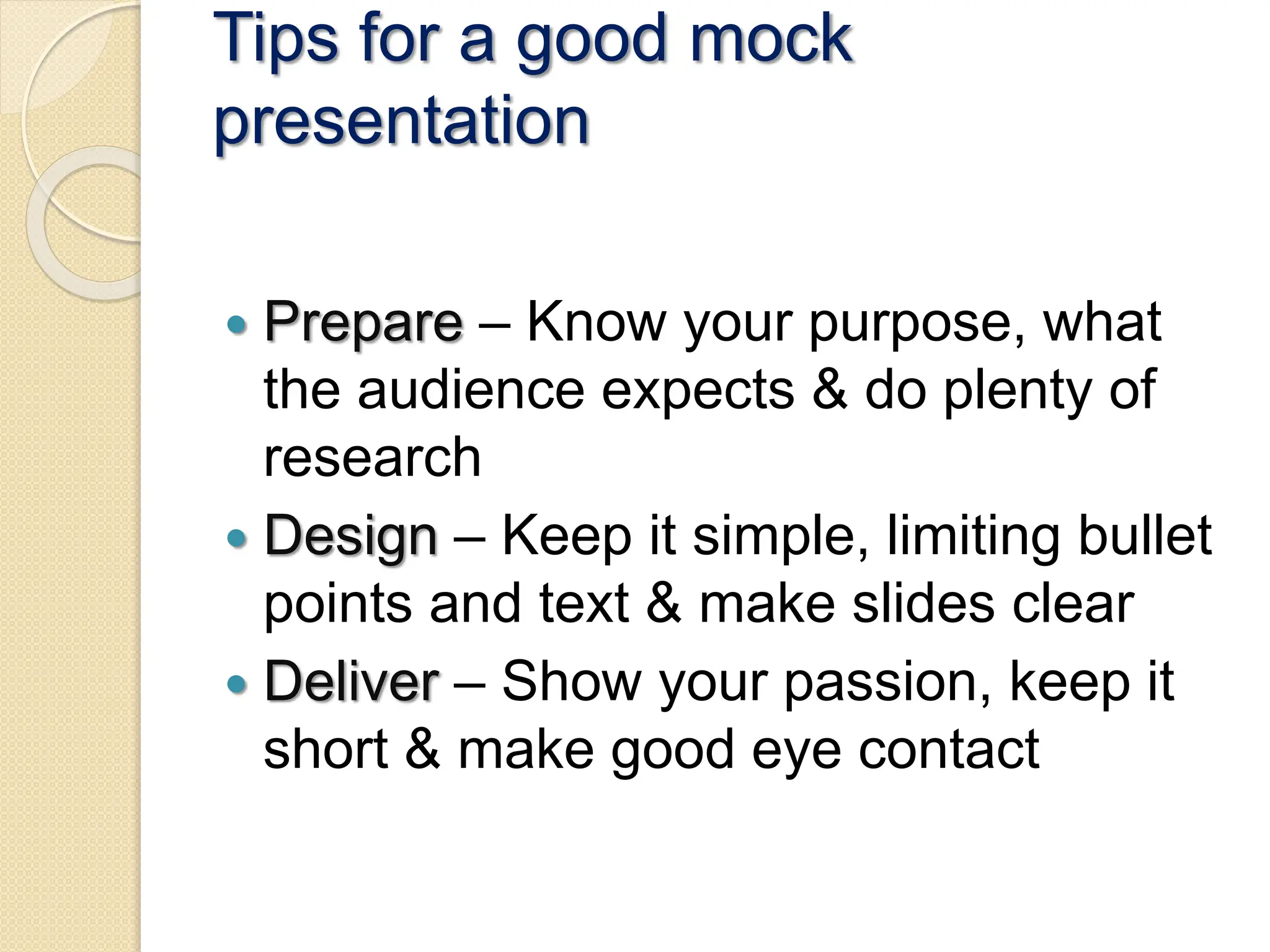 Tips for a good mock
presentation
 Prepare – Know your purpose, what
the audience expects & do plenty of
research
 Design – Keep it simple, limiting bullet
points and text & make slides clear
 Deliver – Show your passion, keep it
short & make good eye contact
 