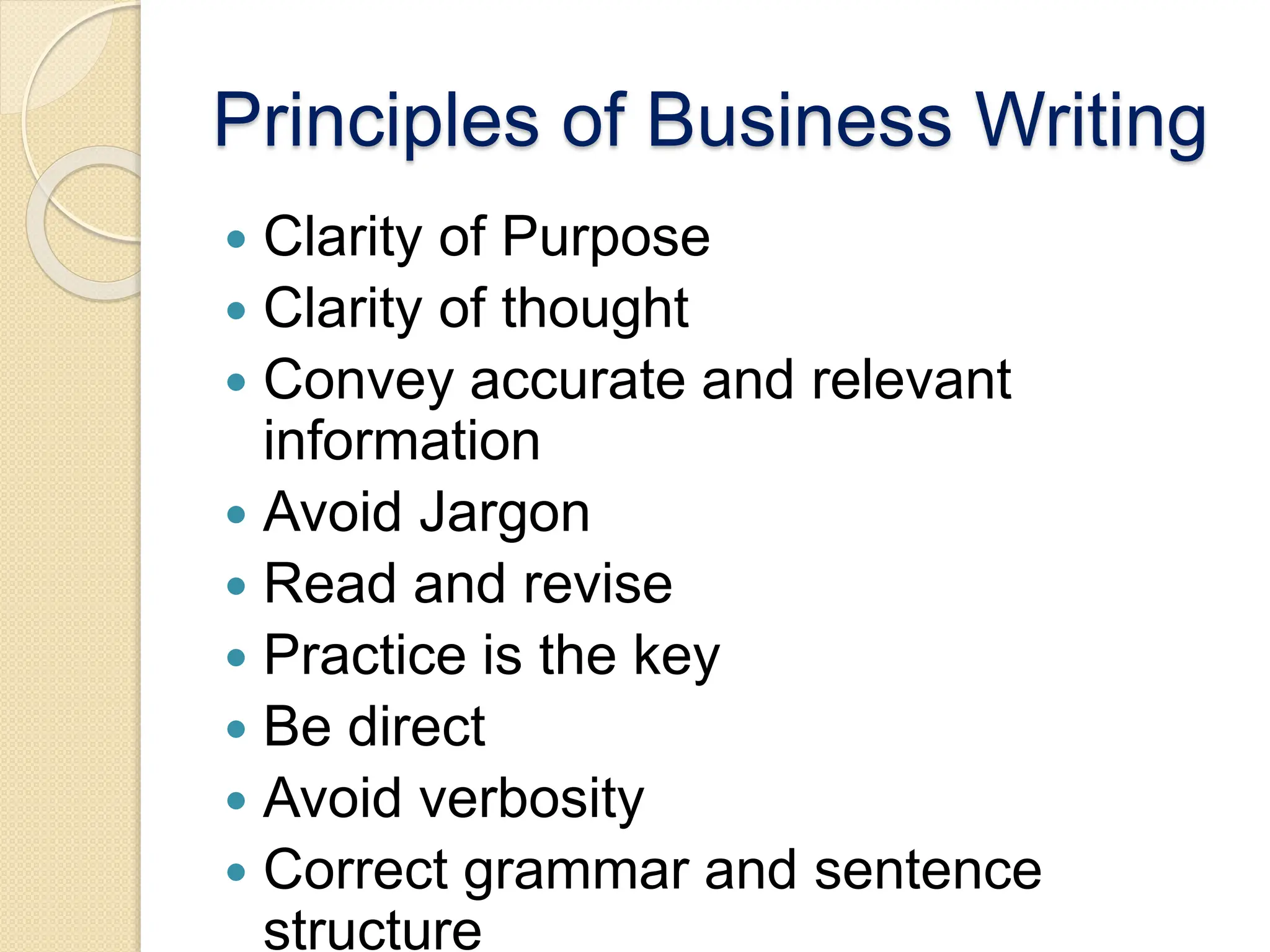 Principles of Business Writing
 Clarity of Purpose
 Clarity of thought
 Convey accurate and relevant
information
 Avoid Jargon
 Read and revise
 Practice is the key
 Be direct
 Avoid verbosity
 Correct grammar and sentence
structure
 