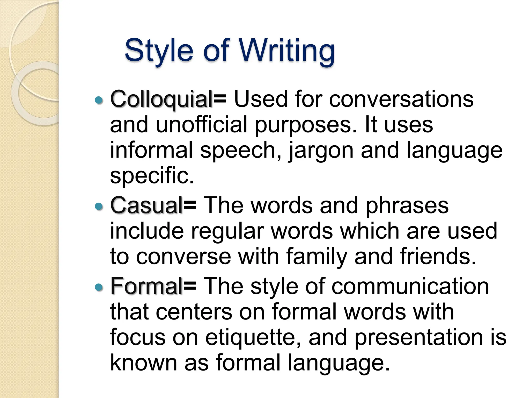 Style of Writing
 Colloquial= Used for conversations
and unofficial purposes. It uses
informal speech, jargon and language
specific.
 Casual= The words and phrases
include regular words which are used
to converse with family and friends.
 Formal= The style of communication
that centers on formal words with
focus on etiquette, and presentation is
known as formal language.
 