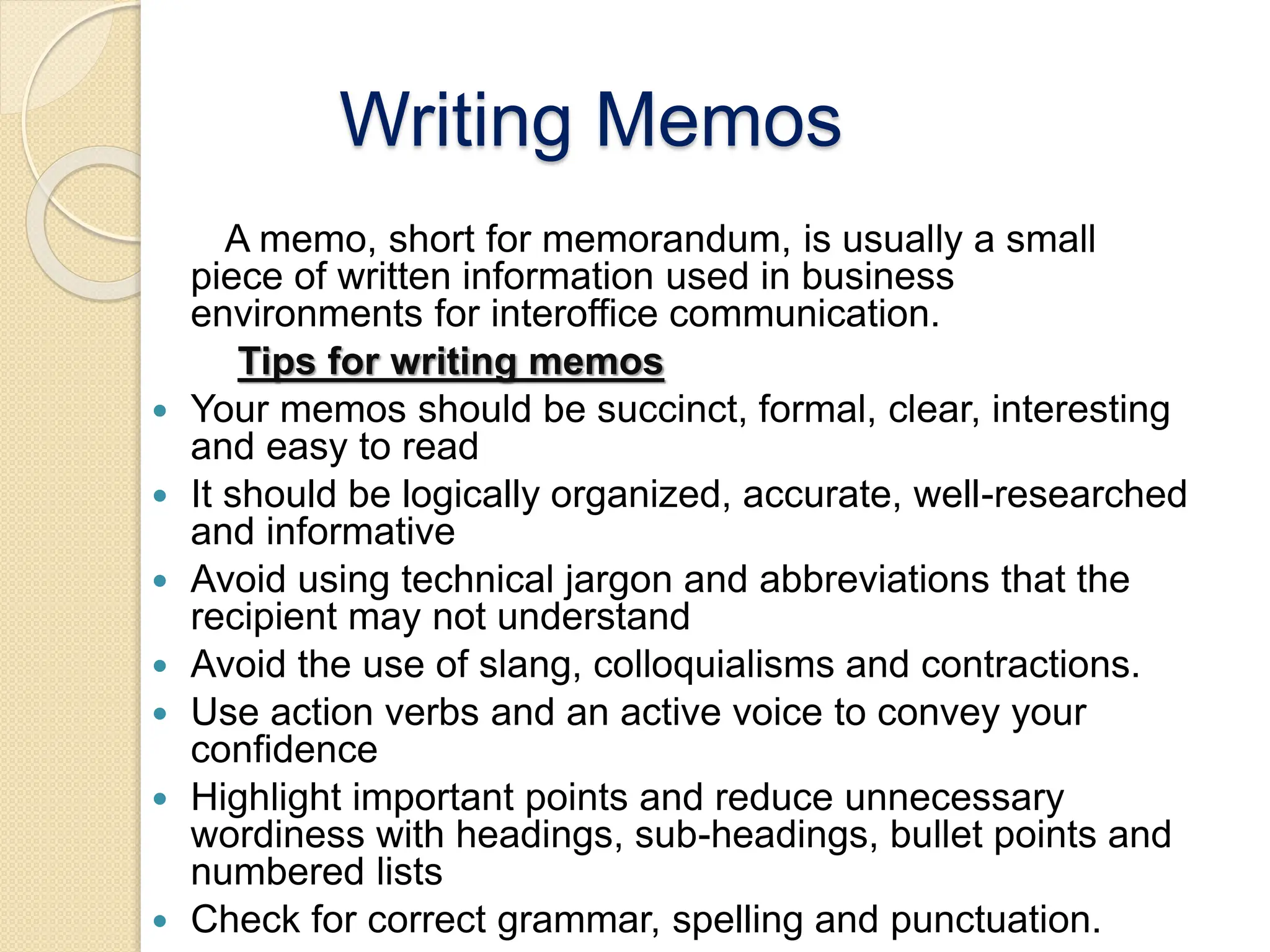 Writing Memos
A memo, short for memorandum, is usually a small
piece of written information used in business
environments for interoffice communication.
Tips for writing memos
 Your memos should be succinct, formal, clear, interesting
and easy to read
 It should be logically organized, accurate, well-researched
and informative
 Avoid using technical jargon and abbreviations that the
recipient may not understand
 Avoid the use of slang, colloquialisms and contractions.
 Use action verbs and an active voice to convey your
confidence
 Highlight important points and reduce unnecessary
wordiness with headings, sub-headings, bullet points and
numbered lists
 Check for correct grammar, spelling and punctuation.
 