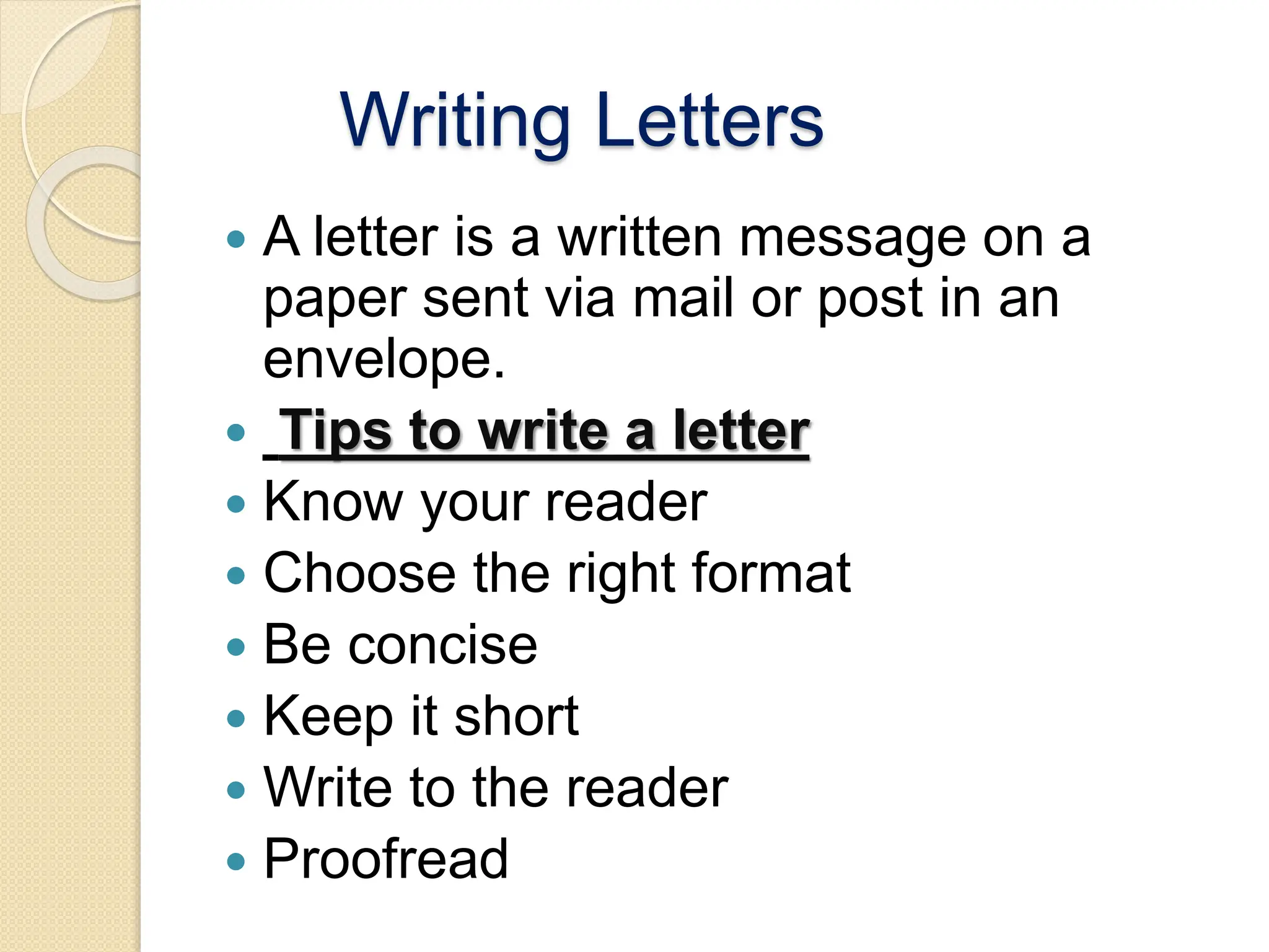 Writing Letters
 A letter is a written message on a
paper sent via mail or post in an
envelope.
 Tips to write a letter
 Know your reader
 Choose the right format
 Be concise
 Keep it short
 Write to the reader
 Proofread
 
