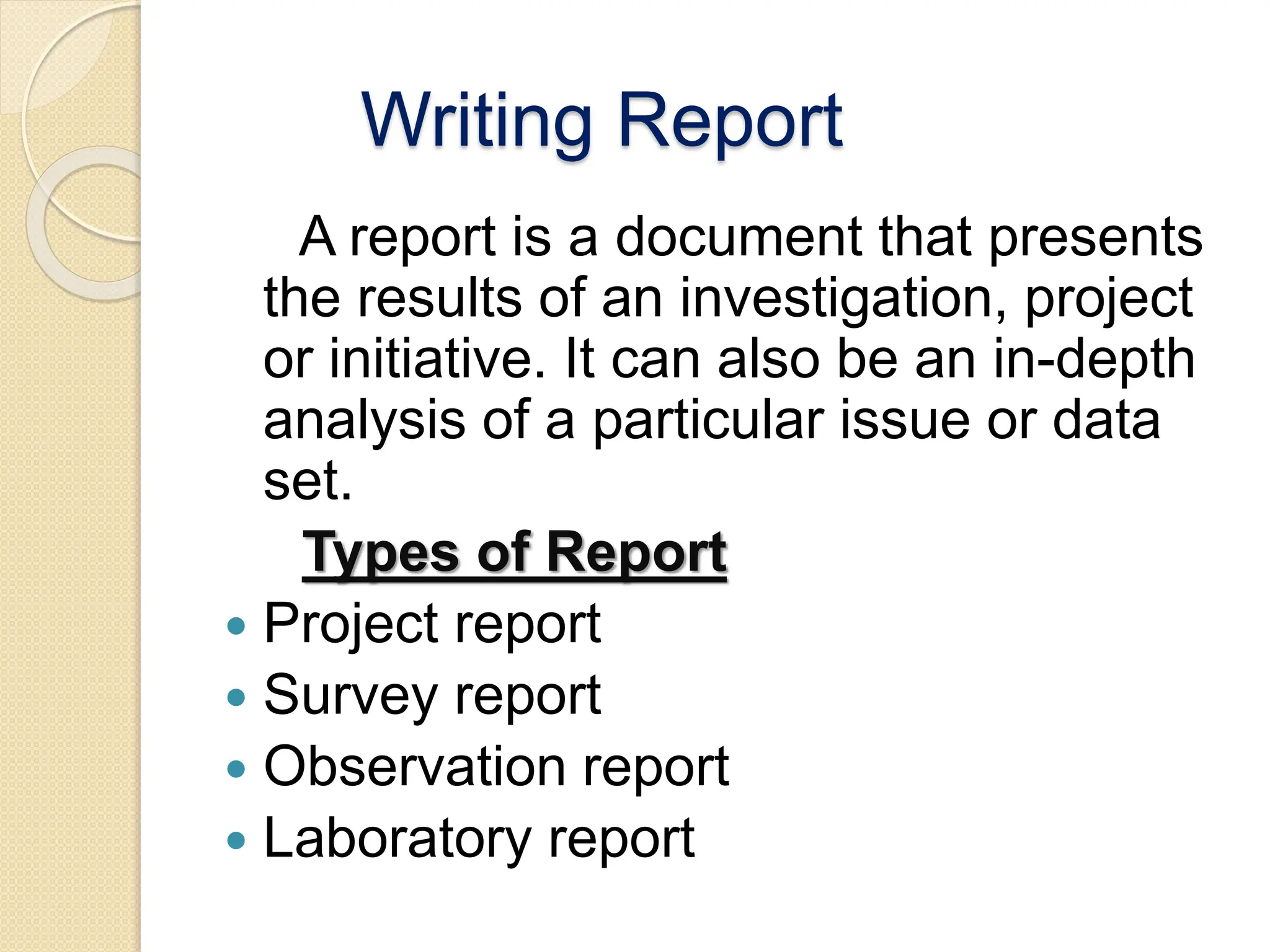 Writing Report
A report is a document that presents
the results of an investigation, project
or initiative. It can also be an in-depth
analysis of a particular issue or data
set.
Types of Report
 Project report
 Survey report
 Observation report
 Laboratory report
 