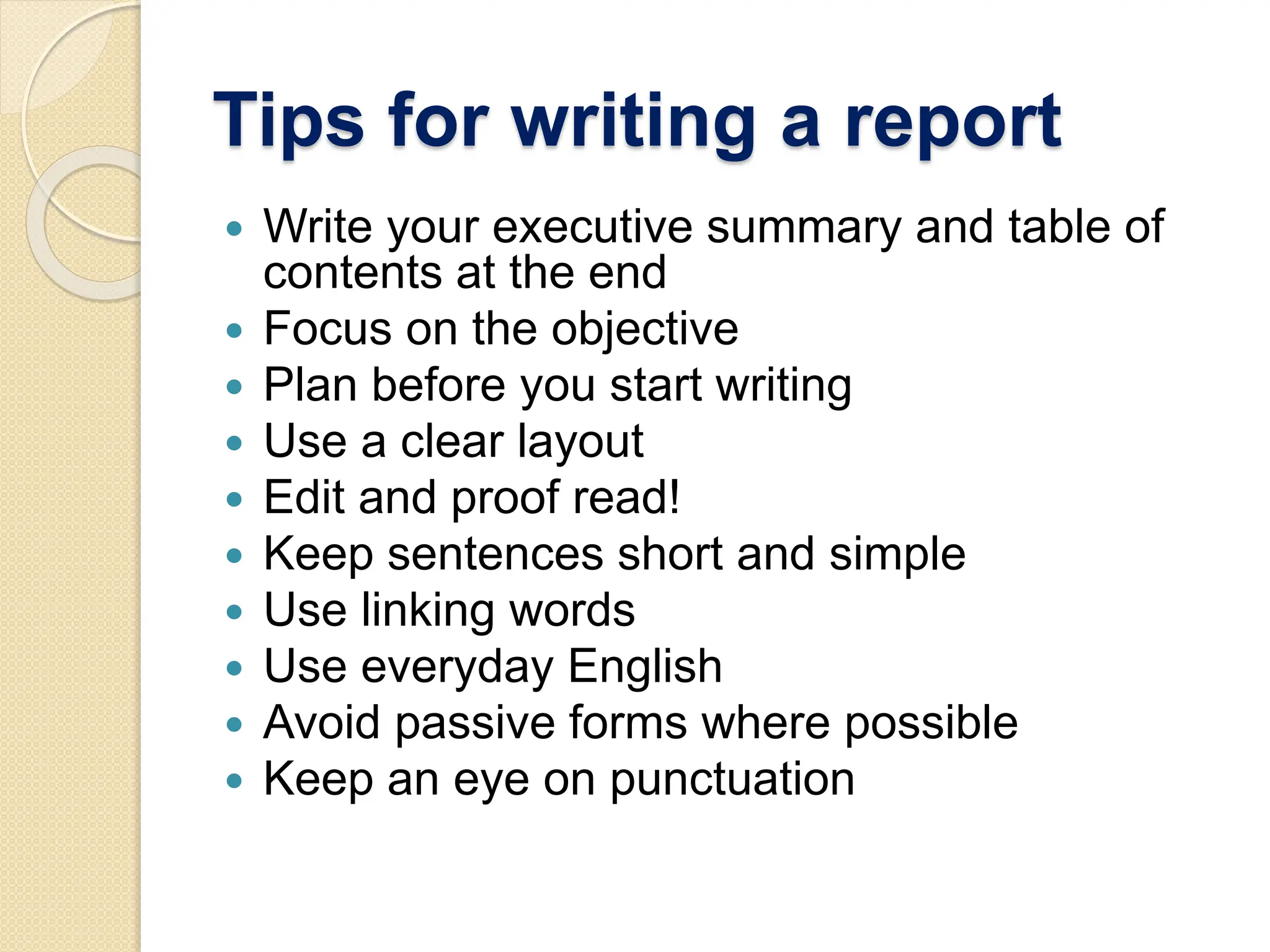 Tips for writing a report
 Write your executive summary and table of
contents at the end
 Focus on the objective
 Plan before you start writing
 Use a clear layout
 Edit and proof read!
 Keep sentences short and simple
 Use linking words
 Use everyday English
 Avoid passive forms where possible
 Keep an eye on punctuation
 