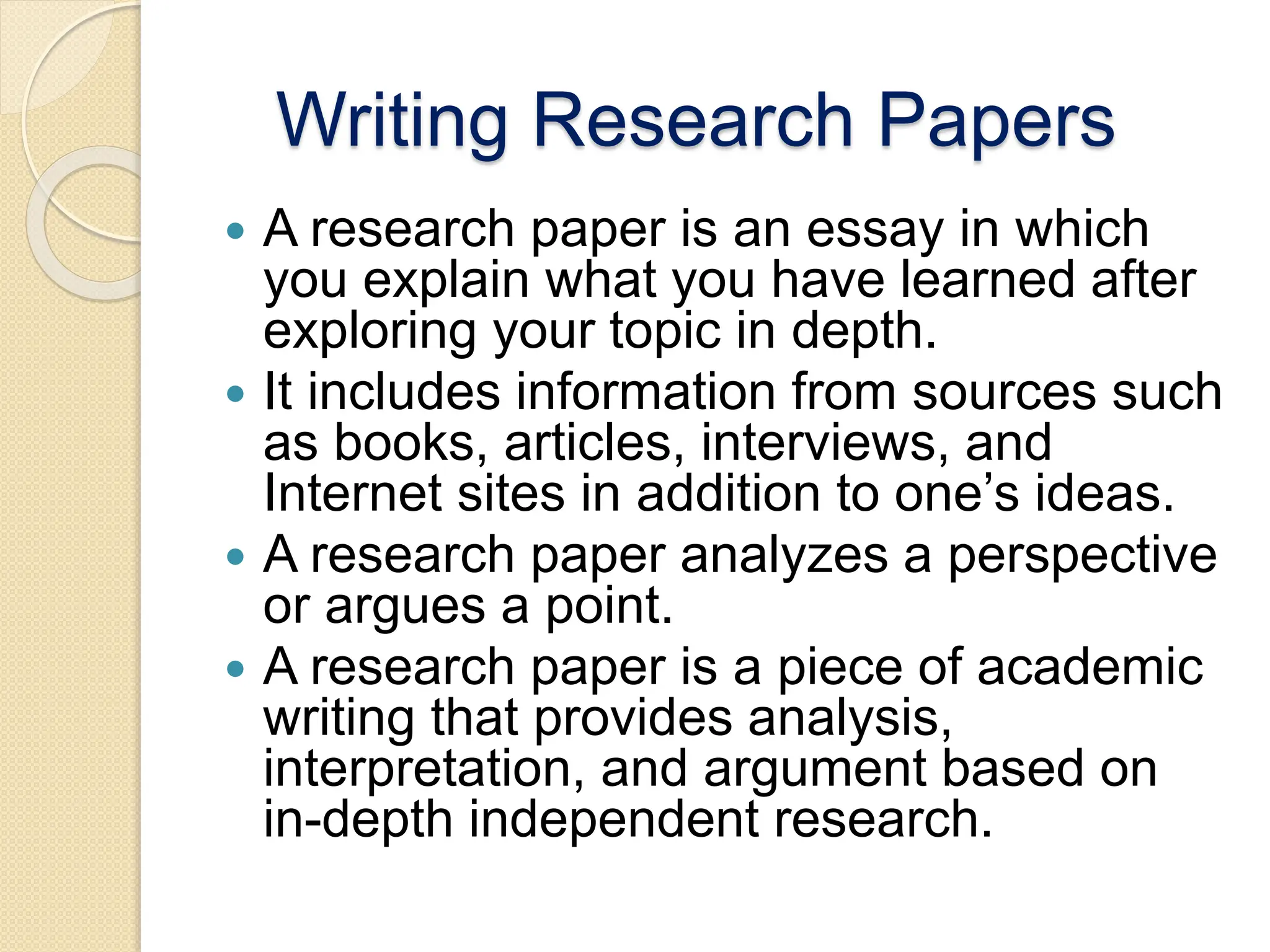 Writing Research Papers
 A research paper is an essay in which
you explain what you have learned after
exploring your topic in depth.
 It includes information from sources such
as books, articles, interviews, and
Internet sites in addition to one’s ideas.
 A research paper analyzes a perspective
or argues a point.
 A research paper is a piece of academic
writing that provides analysis,
interpretation, and argument based on
in-depth independent research.
 