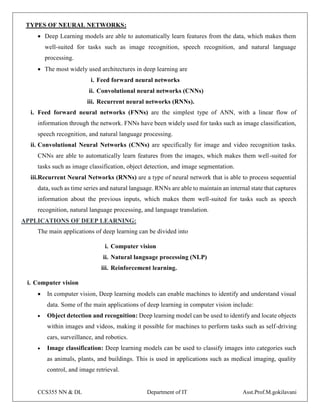 CCS355 NN & DL Department of IT Asst.Prof.M.gokilavani
TYPES OF NEURAL NETWORKS:
 Deep Learning models are able to automatically learn features from the data, which makes them
well-suited for tasks such as image recognition, speech recognition, and natural language
processing.
 The most widely used architectures in deep learning are
i. Feed forward neural networks
ii. Convolutional neural networks (CNNs)
iii. Recurrent neural networks (RNNs).
i. Feed forward neural networks (FNNs) are the simplest type of ANN, with a linear flow of
information through the network. FNNs have been widely used for tasks such as image classification,
speech recognition, and natural language processing.
ii. Convolutional Neural Networks (CNNs) are specifically for image and video recognition tasks.
CNNs are able to automatically learn features from the images, which makes them well-suited for
tasks such as image classification, object detection, and image segmentation.
iii.Recurrent Neural Networks (RNNs) are a type of neural network that is able to process sequential
data, such as time series and natural language. RNNs are able to maintain an internal state that captures
information about the previous inputs, which makes them well-suited for tasks such as speech
recognition, natural language processing, and language translation.
APPLICATIONS OF DEEP LEARNING:
The main applications of deep learning can be divided into
i. Computer vision
ii. Natural language processing (NLP)
iii. Reinforcement learning.
i. Computer vision
 In computer vision, Deep learning models can enable machines to identify and understand visual
data. Some of the main applications of deep learning in computer vision include:
 Object detection and recognition: Deep learning model can be used to identify and locate objects
within images and videos, making it possible for machines to perform tasks such as self-driving
cars, surveillance, and robotics.
 Image classification: Deep learning models can be used to classify images into categories such
as animals, plants, and buildings. This is used in applications such as medical imaging, quality
control, and image retrieval.
 