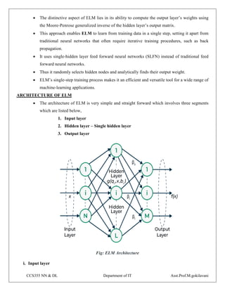 CCS355 NN & DL Department of IT Asst.Prof.M.gokilavani
 The distinctive aspect of ELM lies in its ability to compute the output layer’s weights using
the Moore-Penrose generalized inverse of the hidden layer’s output matrix.
 This approach enables ELM to learn from training data in a single step, setting it apart from
traditional neural networks that often require iterative training procedures, such as back
propagation.
 It uses single-hidden layer feed forward neural networks (SLFN) instead of traditional feed
forward neural networks.
 Thus it randomly selects hidden nodes and analytically finds their output weight.
 ELM’s single-step training process makes it an efficient and versatile tool for a wide range of
machine-learning applications.
ARCHITECTURE OF ELM
 The architecture of ELM is very simple and straight forward which involves three segments
which are listed below,
1. Input layer
2. Hidden layer – Single hidden layer
3. Output layer
Fig: ELM Architecture
i. Input layer
 