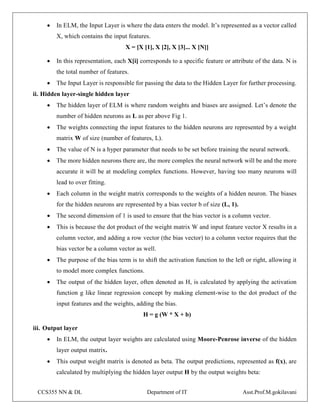 CCS355 NN & DL Department of IT Asst.Prof.M.gokilavani
 In ELM, the Input Layer is where the data enters the model. It’s represented as a vector called
X, which contains the input features.
X = [X [1], X [2], X [3]... X [N]]
 In this representation, each X[i] corresponds to a specific feature or attribute of the data. N is
the total number of features.
 The Input Layer is responsible for passing the data to the Hidden Layer for further processing.
ii. Hidden layer-single hidden layer
 The hidden layer of ELM is where random weights and biases are assigned. Let’s denote the
number of hidden neurons as L as per above Fig 1.
 The weights connecting the input features to the hidden neurons are represented by a weight
matrix W of size (number of features, L).
 The value of N is a hyper parameter that needs to be set before training the neural network.
 The more hidden neurons there are, the more complex the neural network will be and the more
accurate it will be at modeling complex functions. However, having too many neurons will
lead to over fitting.
 Each column in the weight matrix corresponds to the weights of a hidden neuron. The biases
for the hidden neurons are represented by a bias vector b of size (L, 1).
 Thе second dimension of 1 is used to ensure that the bias vector is a column vector.
 This is because the dot product of the weight matrix W and input feature vector X results in a
column vector, and adding a row vector (the bias vector) to a column vector requires that the
bias vector be a column vector as well.
 Thе purpose of the bias term is to shift the activation function to the left or right, allowing it
to model more complex functions.
 The output of the hidden layer, often denoted as H, is calculated by applying the activation
function g like linear regression concept by making element-wise to the dot product of the
input features and the weights, adding the bias.
H = g (W * X + b)
iii. Output layer
 In ELM, the output layer weights are calculated using Moore-Penrose inverse of the hidden
layer output matrix.
 This output weight matrix is denoted as beta. The output predictions, represented as f(x), are
calculated by multiplying the hidden layer output H by the output weights beta:
 