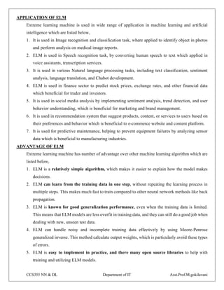 CCS355 NN & DL Department of IT Asst.Prof.M.gokilavani
APPLICATION OF ELM
Extreme learning machine is used in wide range of application in machine learning and artificial
intelligence which are listed below,
1. It is used in Image recognition and classification task, where applied to identify object in photos
and perform analysis on medical image reports.
2. ELM is used in Speech recognition task, by converting human speech to text which applied in
voice assistants, transcription services.
3. It is used in various Natural language processing tasks, including text classification, sentiment
analysis, language translation, and Chabot development.
4. ELM is used in finance sector to predict stock prices, exchange rates, and other financial data
which beneficial for trader and investors.
5. It is used in social media analysis by implementing sentiment analysis, trend detection, and user
behavior understanding, which is beneficial for marketing and brand management.
6. It is used in recommendation system that suggest products, content, or services to users based on
their preferences and behavior which is beneficial to e-commerce website and content platform.
7. It is used for predictive maintenance, helping to prevent equipment failures by analyzing sensor
data which is beneficial to manufacturing industries.
ADVANTAGE OF ELM
Extreme learning machine has number of advantage over other machine learning algorithm which are
listed below,
1. ELM is a relatively simple algorithm, which makes it easier to explain how the model makes
decisions.
2. ELM can learn from the training data in one step, without repeating the learning process in
multiple steps. This makes much fast to train compared to other neural network methods like back
propagation.
3. ELM is known for good generalization performance, even when the training data is limited.
This means that ELM models are less overfit in training data, and they can still do a good job when
dealing with new, unseen test data.
4. ELM can handle noisy and incomplete training data effectively by using Moore-Penrose
generalized inverse. This method calculate output weights, which is particularly avoid these types
of errors.
5. ELM is easy to implement in practice, and there many open source libraries to help with
training and utilizing ELM models.
 