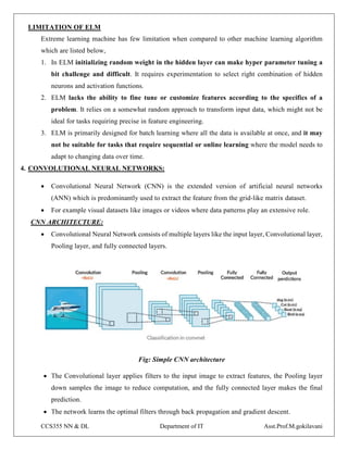 CCS355 NN & DL Department of IT Asst.Prof.M.gokilavani
LIMITATION OF ELM
Extreme learning machine has few limitation when compared to other machine learning algorithm
which are listed below,
1. In ELM initializing random weight in the hidden layer can make hyper parameter tuning a
bit challenge and difficult. It requires experimentation to select right combination of hidden
neurons and activation functions.
2. ELM lacks the ability to fine tune or customize features according to the specifics of a
problem. It relies on a somewhat random approach to transform input data, which might not be
ideal for tasks requiring precise in feature engineering.
3. ELM is primarily designed for batch learning where all the data is available at once, and it may
not be suitable for tasks that require sequential or online learning where the model needs to
adapt to changing data over time.
4. CONVOLUTIONAL NEURAL NETWORKS:
 Convolutional Neural Network (CNN) is the extended version of artificial neural networks
(ANN) which is predominantly used to extract the feature from the grid-like matrix dataset.
 For example visual datasets like images or videos where data patterns play an extensive role.
CNN ARCHITECTURE:
 Convolutional Neural Network consists of multiple layers like the input layer, Convolutional layer,
Pooling layer, and fully connected layers.
Fig: Simple CNN architecture
 The Convolutional layer applies filters to the input image to extract features, the Pooling layer
down samples the image to reduce computation, and the fully connected layer makes the final
prediction.
 The network learns the optimal filters through back propagation and gradient descent.
 
