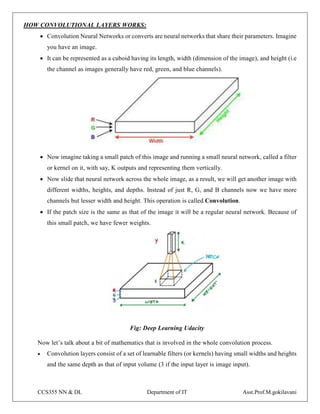 CCS355 NN & DL Department of IT Asst.Prof.M.gokilavani
HOW CONVOLUTIONAL LAYERS WORKS:
 Convolution Neural Networks or converts are neural networks that share their parameters. Imagine
you have an image.
 It can be represented as a cuboid having its length, width (dimension of the image), and height (i.e
the channel as images generally have red, green, and blue channels).
 Now imagine taking a small patch of this image and running a small neural network, called a filter
or kernel on it, with say, K outputs and representing them vertically.
 Now slide that neural network across the whole image, as a result, we will get another image with
different widths, heights, and depths. Instead of just R, G, and B channels now we have more
channels but lesser width and height. This operation is called Convolution.
 If the patch size is the same as that of the image it will be a regular neural network. Because of
this small patch, we have fewer weights.
Fig: Deep Learning Udacity
Now let’s talk about a bit of mathematics that is involved in the whole convolution process.
 Convolution layers consist of a set of learnable filters (or kernels) having small widths and heights
and the same depth as that of input volume (3 if the input layer is image input).
 