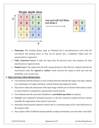 CCS355 NN & DL Department of IT Asst.Prof.M.gokilavani
 Flattening: The resulting feature maps are flattened into a one-dimensional vector after the
convolution and pooling layers so they can be passed into a completely linked layer for
categorization or regression.
 Fully Connected Layers: It takes the input from the previous layer and computes the final
classification or regression task.
 Output Layer: The output from the fully connected layers is then fed into a logistic function for
classification tasks like sigmoid or softmax which converts the output of each class into the
probability score of each class.
5. THE CONVOLUTION OPERATION:
 Convolutional networks belong to a class of neural networks that take the image as an input, subjects
it to combinations of weights and biases, extracts features and outputs the results.
 They tend to reduce the dimensions of the input image with the use of a kernel which makes it easier
to extract features as compared to a generic dense neural network.
 Convolutional networks trace their foundation to convolution operations on matrices.
 Convnets were inspired by biological processes in that the connectivity pattern between neurons
resembles the organization of the animal visual cortex.
 Individual cortical neurons respond to stimuli only in a restricted region of the visual field known as
the receptive field.
 The receptive fields of different neurons partially overlap such that they cover the entire visual field.
 