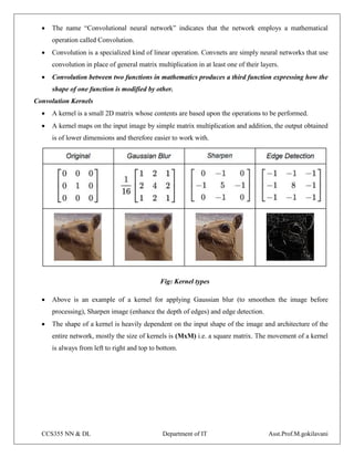 CCS355 NN & DL Department of IT Asst.Prof.M.gokilavani
 The name “Convolutional neural network” indicates that the network employs a mathematical
operation called Convolution.
 Convolution is a specialized kind of linear operation. Convnets are simply neural networks that use
convolution in place of general matrix multiplication in at least one of their layers.
 Convolution between two functions in mathematics produces a third function expressing how the
shape of one function is modified by other.
Convolution Kernels
 A kernel is a small 2D matrix whose contents are based upon the operations to be performed.
 A kernel maps on the input image by simple matrix multiplication and addition, the output obtained
is of lower dimensions and therefore easier to work with.
Fig: Kernel types
 Above is an example of a kernel for applying Gaussian blur (to smoothen the image before
processing), Sharpen image (enhance the depth of edges) and edge detection.
 The shape of a kernel is heavily dependent on the input shape of the image and architecture of the
entire network, mostly the size of kernels is (MxM) i.e. a square matrix. The movement of a kernel
is always from left to right and top to bottom.
 