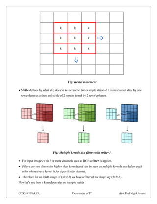 CCS355 NN & DL Department of IT Asst.Prof.M.gokilavani
Fig: Kernel movement
 Stride defines by what step does to kernel move, for example stride of 1 makes kernel slide by one
row/column at a time and stride of 2 moves kernel by 2 rows/columns.
Fig: Multiple kernels aka filters with stride=1
 For input images with 3 or more channels such as RGB a filter is applied.
 Filters are one dimension higher than kernels and can be seen as multiple kernels stacked on each
other where every kernel is for a particular channel.
 Therefore for an RGB image of (32x32) we have a filter of the shape say (5x5x3).
Now let’s see how a kernel operates on sample matrix
 