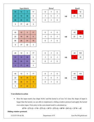 CCS355 NN & DL Department of IT Asst.Prof.M.gokilavani
Convolution in action
 Here the input matrix has shape 4x4x1 and the kernel is of size 3x3 since the shape of input is
larger than the kernel, we are able to implement a sliding window protocol and apply the kernel
over entire input. First entry in the convoluted result is calculated as:
45*0 + 12*(-1) + 5*0 + 22*(-1) + 10*5 + 35*(-1) + 88*0 + 26*(-1) + 51*0 = -45
Sliding window protocol:
 