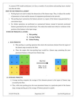 CCS355 NN & DL Department of IT Asst.Prof.M.gokilavani
A common CNN model architecture is to have a number of convolution and pooling layers stacked
one after the other.
WHY TO USE POOLING LAYERS?
 Pooling layers are used to reduce the dimensions of the feature maps. Thus, it reduces the number
of parameters to learn and the amount of computation performed in the network.
 The pooling layer summarizes the features present in a region of the feature map generated by a
convolution layer.
 So, further operations are performed on summarized features instead of precisely positioned
features generated by the convolution layer. This makes the model more robust to variations in the
position of the features in the input image.
TYPES OF POOLING LAYERS:
i. Max pooling
ii. Average Pooling
iii. Global Pooling
i. MAX POOLING
 Max pooling is a pooling operation that selects the maximum element from the region of
the feature map covered by the filter.
 Thus, the output after max-pooling layer would be a feature map containing the most
prominent features of the previous feature map.
ii. AVERAGE POOLING
 Average pooling computes the average of the elements present in the region of feature map
covered by the filter.
 Thus, while max pooling gives the most prominent feature in a particular patch of the feature
map, average pooling gives the average of features present in a patch.
 