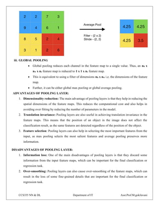 CCS355 NN & DL Department of IT Asst.Prof.M.gokilavani
iii. GLOBAL POOLING
 Global pooling reduces each channel in the feature map to a single value. Thus, an nh x
nw x nc feature map is reduced to 1 x 1 x nc feature map.
 This is equivalent to using a filter of dimensions nh x nw i.e. the dimensions of the feature
map.
 Further, it can be either global max pooling or global average pooling.
ADVANTAGES OF POOLING LAYER:
1. Dimensionality reduction: The main advantage of pooling layers is that they help in reducing the
spatial dimensions of the feature maps. This reduces the computational cost and also helps in
avoiding over fitting by reducing the number of parameters in the model.
2. Translation invariance: Pooling layers are also useful in achieving translation invariance in the
feature maps. This means that the position of an object in the image does not affect the
classification result, as the same features are detected regardless of the position of the object.
3. Feature selection: Pooling layers can also help in selecting the most important features from the
input, as max pooling selects the most salient features and average pooling preserves more
information.
DISADVANTAGES OF POOLING LAYER:
1. Information loss: One of the main disadvantages of pooling layers is that they discard some
information from the input feature maps, which can be important for the final classification or
regression task.
2. Over-smoothing: Pooling layers can also cause over-smoothing of the feature maps, which can
result in the loss of some fine-grained details that are important for the final classification or
regression task.
 