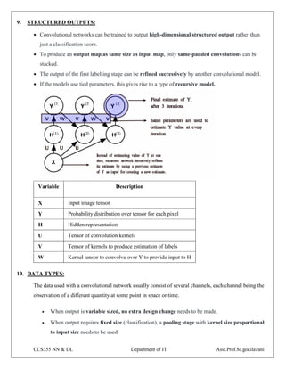 CCS355 NN & DL Department of IT Asst.Prof.M.gokilavani
9. STRUCTURED OUTPUTS:
 Convolutional networks can be trained to output high-dimensional structured output rather than
just a classification score.
 To produce an output map as same size as input map, only same-padded convolutions can be
stacked.
 The output of the first labelling stage can be refined successively by another convolutional model.
 If the models use tied parameters, this gives rise to a type of recursive model.
Variable Description
X Input image tensor
Y Probability distribution over tensor for each pixel
H Hidden representation
U Tensor of convolution kernels
V Tensor of kernels to produce estimation of labels
W Kernel tensor to convolve over Y to provide input to H
10. DATA TYPES:
The data used with a convolutional network usually consist of several channels, each channel being the
observation of a diﬀerent quantity at some point in space or time.
 When output is variable sized, no extra design change needs to be made.
 When output requires fixed size (classification), a pooling stage with kernel size proportional
to input size needs to be used.
 