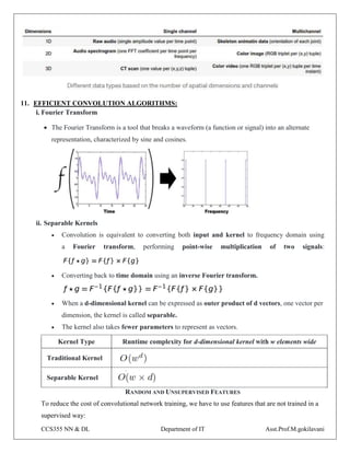 CCS355 NN & DL Department of IT Asst.Prof.M.gokilavani
11. EFFICIENT CONVOLUTION ALGORITHMS:
i. Fourier Transform
 The Fourier Transform is a tool that breaks a waveform (a function or signal) into an alternate
representation, characterized by sine and cosines.
ii. Separable Kernels
 Convolution is equivalent to converting both input and kernel to frequency domain using
a Fourier transform, performing point-wise multiplication of two signals:
 Converting back to time domain using an inverse Fourier transform.
 When a d-dimensional kernel can be expressed as outer product of d vectors, one vector per
dimension, the kernel is called separable.
 The kernel also takes fewer parameters to represent as vectors.
Kernel Type Runtime complexity for d-dimensional kernel with w elements wide
Traditional Kernel
Separable Kernel
RANDOM AND UNSUPERVISED FEATURES
To reduce the cost of convolutional network training, we have to use features that are not trained in a
supervised way:
 