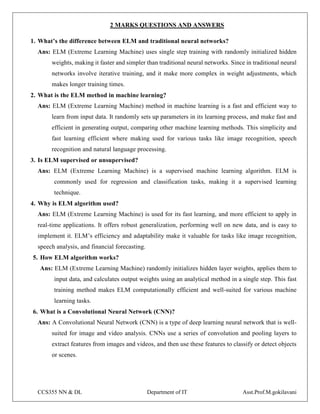 CCS355 NN & DL Department of IT Asst.Prof.M.gokilavani
2 MARKS QUESTIONS AND ANSWERS
1. What’s the difference between ELM and traditional neural networks?
Ans: ELM (Extreme Learning Machine) uses single step training with randomly initialized hidden
weights, making it faster and simpler than traditional neural networks. Since in traditional neural
networks involve iterative training, and it make more complex in weight adjustments, which
makes longer training times.
2. What is the ELM method in machine learning?
Ans: ELM (Extreme Learning Machine) method in machine learning is a fast and efficient way to
learn from input data. It randomly sets up parameters in its learning process, and make fast and
efficient in generating output, comparing other machine learning methods. This simplicity and
fast learning efficient where making used for various tasks like image recognition, speech
recognition and natural language processing.
3. Is ELM supervised or unsupervised?
Ans: ELM (Extreme Learning Machine) is a supervised machine learning algorithm. ELM is
commonly used for regression and classification tasks, making it a supervised learning
technique.
4. Why is ELM algorithm used?
Ans: ELM (Extreme Learning Machine) is used for its fast learning, and more efficient to apply in
real-time applications. It offers robust generalization, performing well on new data, and is easy to
implement it. ELM’s efficiency and adaptability make it valuable for tasks like image recognition,
speech analysis, and financial forecasting.
5. How ELM algorithm works?
Ans: ELM (Extreme Learning Machine) randomly initializes hidden layer weights, applies them to
input data, and calculates output weights using an analytical method in a single step. This fast
training method makes ELM computationally efficient and well-suited for various machine
learning tasks.
6. What is a Convolutional Neural Network (CNN)?
Ans: A Convolutional Neural Network (CNN) is a type of deep learning neural network that is well-
suited for image and video analysis. CNNs use a series of convolution and pooling layers to
extract features from images and videos, and then use these features to classify or detect objects
or scenes.
 