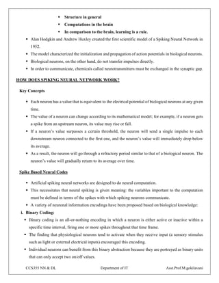 CCS355 NN & DL Department of IT Asst.Prof.M.gokilavani
 Structure in general
 Computations in the brain
 In comparison to the brain, learning is a rule.
 Alan Hodgkin and Andrew Huxley created the first scientific model of a Spiking Neural Network in
1952.
 The model characterized the initialization and propagation of action potentials in biological neurons.
 Biological neurons, on the other hand, do not transfer impulses directly.
 In order to communicate, chemicals called neurotransmitters must be exchanged in the synaptic gap.
HOW DOES SPIKING NEURAL NETWORK WORK?
Key Concepts
 Each neuron has a value that is equivalent to the electrical potential of biological neurons at any given
time.
 The value of a neuron can change according to its mathematical model; for example, if a neuron gets
a spike from an upstream neuron, its value may rise or fall.
 If a neuron’s value surpasses a certain threshold, the neuron will send a single impulse to each
downstream neuron connected to the first one, and the neuron’s value will immediately drop below
its average.
 As a result, the neuron will go through a refractory period similar to that of a biological neuron. The
neuron’s value will gradually return to its average over time.
Spike Based Neural Codes
 Artificial spiking neural networks are designed to do neural computation.
 This necessitates that neural spiking is given meaning: the variables important to the computation
must be defined in terms of the spikes with which spiking neurons communicate.
 A variety of neuronal information encodings have been proposed based on biological knowledge:
i. Binary Coding:
 Binary coding is an all-or-nothing encoding in which a neuron is either active or inactive within a
specific time interval, firing one or more spikes throughout that time frame.
 The finding that physiological neurons tend to activate when they receive input (a sensory stimulus
such as light or external electrical inputs) encouraged this encoding.
 Individual neurons can benefit from this binary abstraction because they are portrayed as binary units
that can only accept two on/off values.
 