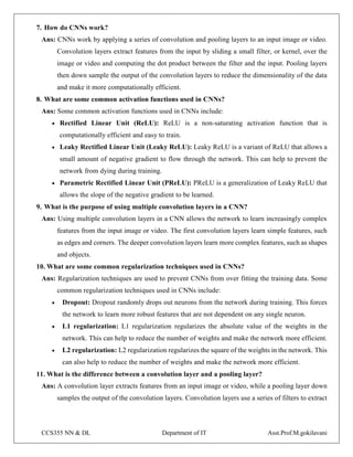 CCS355 NN & DL Department of IT Asst.Prof.M.gokilavani
7. How do CNNs work?
Ans: CNNs work by applying a series of convolution and pooling layers to an input image or video.
Convolution layers extract features from the input by sliding a small filter, or kernel, over the
image or video and computing the dot product between the filter and the input. Pooling layers
then down sample the output of the convolution layers to reduce the dimensionality of the data
and make it more computationally efficient.
8. What are some common activation functions used in CNNs?
Ans: Some common activation functions used in CNNs include:
 Rectified Linear Unit (ReLU): ReLU is a non-saturating activation function that is
computationally efficient and easy to train.
 Leaky Rectified Linear Unit (Leaky ReLU): Leaky ReLU is a variant of ReLU that allows a
small amount of negative gradient to flow through the network. This can help to prevent the
network from dying during training.
 Parametric Rectified Linear Unit (PReLU): PReLU is a generalization of Leaky ReLU that
allows the slope of the negative gradient to be learned.
9. What is the purpose of using multiple convolution layers in a CNN?
Ans: Using multiple convolution layers in a CNN allows the network to learn increasingly complex
features from the input image or video. The first convolution layers learn simple features, such
as edges and corners. The deeper convolution layers learn more complex features, such as shapes
and objects.
10. What are some common regularization techniques used in CNNs?
Ans: Regularization techniques are used to prevent CNNs from over fitting the training data. Some
common regularization techniques used in CNNs include:
 Dropout: Dropout randomly drops out neurons from the network during training. This forces
the network to learn more robust features that are not dependent on any single neuron.
 L1 regularization: L1 regularization regularizes the absolute value of the weights in the
network. This can help to reduce the number of weights and make the network more efficient.
 L2 regularization: L2 regularization regularizes the square of the weights in the network. This
can also help to reduce the number of weights and make the network more efficient.
11. What is the difference between a convolution layer and a pooling layer?
Ans: A convolution layer extracts features from an input image or video, while a pooling layer down
samples the output of the convolution layers. Convolution layers use a series of filters to extract
 