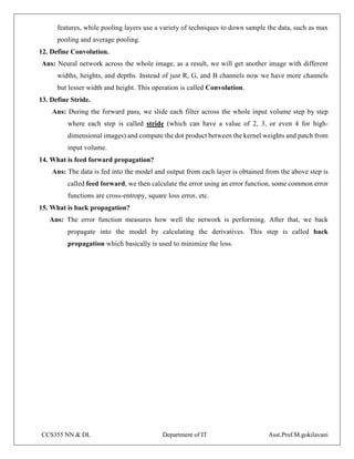 CCS355 NN & DL Department of IT Asst.Prof.M.gokilavani
features, while pooling layers use a variety of techniques to down sample the data, such as max
pooling and average pooling.
12. Define Convolution.
Ans: Neural network across the whole image, as a result, we will get another image with different
widths, heights, and depths. Instead of just R, G, and B channels now we have more channels
but lesser width and height. This operation is called Convolution.
13. Define Stride.
Ans: During the forward pass, we slide each filter across the whole input volume step by step
where each step is called stride (which can have a value of 2, 3, or even 4 for high-
dimensional images) and compute the dot product between the kernel weights and patch from
input volume.
14. What is feed forward propagation?
Ans: The data is fed into the model and output from each layer is obtained from the above step is
called feed forward, we then calculate the error using an error function, some common error
functions are cross-entropy, square loss error, etc.
15. What is back propagation?
Ans: The error function measures how well the network is performing. After that, we back
propagate into the model by calculating the derivatives. This step is called back
propagation which basically is used to minimize the loss.
 