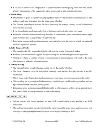 CCS355 NN & DL Department of IT Asst.Prof.M.gokilavani
 It can also be applied to the interpretation of spike trains from current spiking neural networks, where
a binary interpretation of the output spike trains is employed in spike train classification.
ii. Rate Coding:
 Only the rate of spikes in an interval is employed as a metric for the information communicated in rate
coding, which is an abstraction from the timed nature of spikes.
 The fact that physiological neurons fire more frequently for stronger (sensory or artificial) stimuli
motivates rate encoding.
 It can be used at the single-neuron level or in the interpretation of spike trains once more.
 In the first scenario, neurons are directly described as rate neurons, which convert real-valued input
numbers “rates” into an output “rate” at each time step.
 In technical contexts and cognitive research, rate coding has been the concept behind conventional
artificial “sigmoidal” neurons.
iii.Fully Temporal Codes
 The encoding of a fully temporal code is dependent on the precise timing of all spikes.
 Evidence from neuroscience suggests that spike-timing can be incredibly precise and repeatable.
 Timings are related to a certain (internal or external) event in a fully temporal code (such as the onset
of a stimulus or spike of a reference neuron).
iv.Latency Coding
 The timing of spikes is used in latency coding, but not the number of spikes.
 The latency between a specific (internal or external) event and the first spike is used to encode
information.
 This is based on the finding that significant sensory events cause upstream neurons to spike earlier.
 This encoding has been employed in both unsupervised and supervised learning approaches, such as
Spike Prop and the Chronotron, among others.
 Information about a stimulus is encoded in the order in which neurons within a group generate their
first spikes, which is closely connected to rank-order coding.
SNN ARCHITECTURE
 Spiking neurons and linking synapses are described by configurable scalar weights in an SNN
architecture.
 The analogue input data is encoded into the spike trains using either a rate-based technique, some sort
of temporal coding or population coding as the initial stage in building an SNN.
 