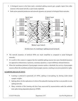 CCS355 NN & DL Department of IT Asst.Prof.M.gokilavani
 A biological neuron in the brain (and a simulated spiking neuron) gets synaptic inputs from other
neurons in the neural network, as previously explained.
 Both action potential production and network dynamics are present in biological brain networks.
 The network dynamics of artificial SNNs are much simplified as compared to actual biological
networks.
 It is useful in this context to suppose that the modelled spiking neurons have pure threshold dynamics
(as opposed to refractoriness, hysteresis, resonance dynamics, or post-inhibitory rebound features).
 When the membrane potential of postsynaptic neurons reaches a threshold, the activity of presynaptic
neurons affects the membrane potential of postsynaptic neurons, resulting in an action potential or spike.
LEARNING RULES IN SNN’S
 Learning is achieved in practically all ANNs, spiking or non-spiking, by altering scalar-valued
synaptic weights.
 Spiking allows for the replication of a form of bio-plausible learning rule that is not possible in non-
spiking networks.
 Many variations of this learning rule have been uncovered by neuroscientists under the umbrella
term spike-timing-dependent plasticity (STDP).
 