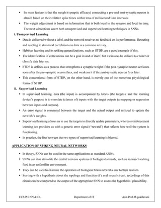 CCS355 NN & DL Department of IT Asst.Prof.M.gokilavani
 Its main feature is that the weight (synaptic efficacy) connecting a pre-and post-synaptic neuron is
altered based on their relative spike times within tens of millisecond time intervals.
 The weight adjustment is based on information that is both local to the synapse and local in time.
The next subsections cover both unsupervised and supervised learning techniques in SNNs.
i. Unsupervised Learning
 Data is delivered without a label, and the network receives no feedback on its performance. Detecting
and reacting to statistical correlations in data is a common activity.
 Hebbian learning and its spiking generalizations, such as STDP, are a good example of this.
 The identification of correlations can be a goal in and of itself, but it can also be utilized to cluster or
classify data later on.
 STDP is defined as a process that strengthens a synaptic weight if the post-synaptic neuron activates
soon after the pre-synaptic neuron fires, and weakens it if the post-synaptic neuron fires later.
 This conventional form of STDP, on the other hand, is merely one of the numerous physiological
forms of STDP.
ii. Supervised Learning
 In supervised learning, data (the input) is accompanied by labels (the targets), and the learning
device’s purpose is to correlate (classes of) inputs with the target outputs (a mapping or regression
between inputs and outputs).
 An error signal is computed between the target and the actual output and utilized to update the
network’s weights.
 Supervised learning allows us to use the targets to directly update parameters, whereas reinforcement
learning just provides us with a generic error signal (“reward”) that reflects how well the system is
functioning.
 In practice, the line between the two types of supervised learning is blurred.
APPLICATION OF SPIKING NEURAL NETWORKS
 In theory, SNNs can be used in the same applications as standard ANNs.
 SNNs can also stimulate the central nervous systems of biological animals, such as an insect seeking
food in an unfamiliar environment.
 They can be used to examine the operation of biological brain networks due to their realism.
 Starting with a hypothesis about the topology and function of a real neural circuit, recordings of this
circuit can be compared to the output of the appropriate SNN to assess the hypothesis’ plausibility.
 