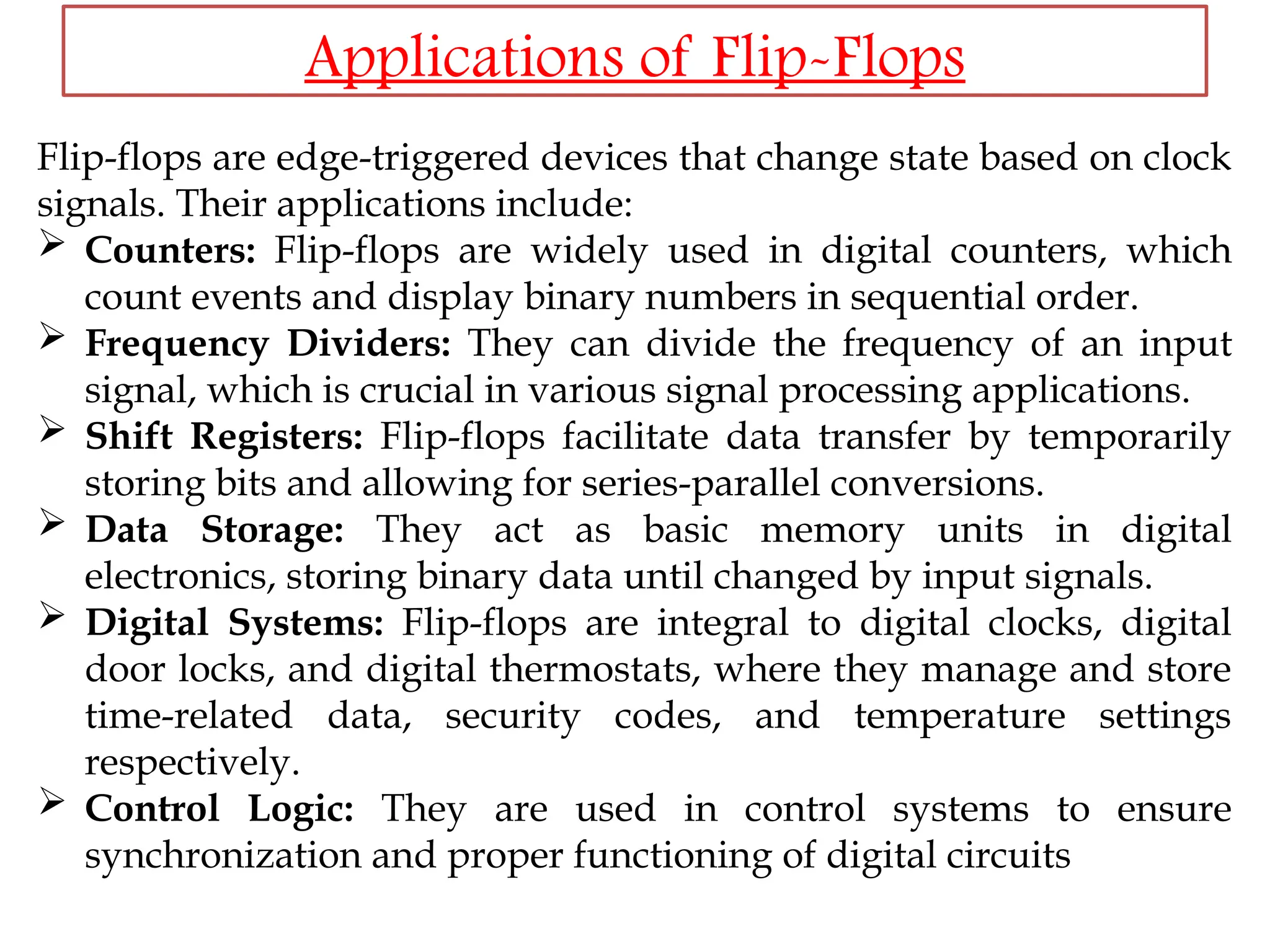 Applications of Flip-Flops
Flip-flops are edge-triggered devices that change state based on clock
signals. Their applications include:
 Counters: Flip-flops are widely used in digital counters, which
count events and display binary numbers in sequential order.
 Frequency Dividers: They can divide the frequency of an input
signal, which is crucial in various signal processing applications.
 Shift Registers: Flip-flops facilitate data transfer by temporarily
storing bits and allowing for series-parallel conversions.
 Data Storage: They act as basic memory units in digital
electronics, storing binary data until changed by input signals.
 Digital Systems: Flip-flops are integral to digital clocks, digital
door locks, and digital thermostats, where they manage and store
time-related data, security codes, and temperature settings
respectively.
 Control Logic: They are used in control systems to ensure
synchronization and proper functioning of digital circuits
 