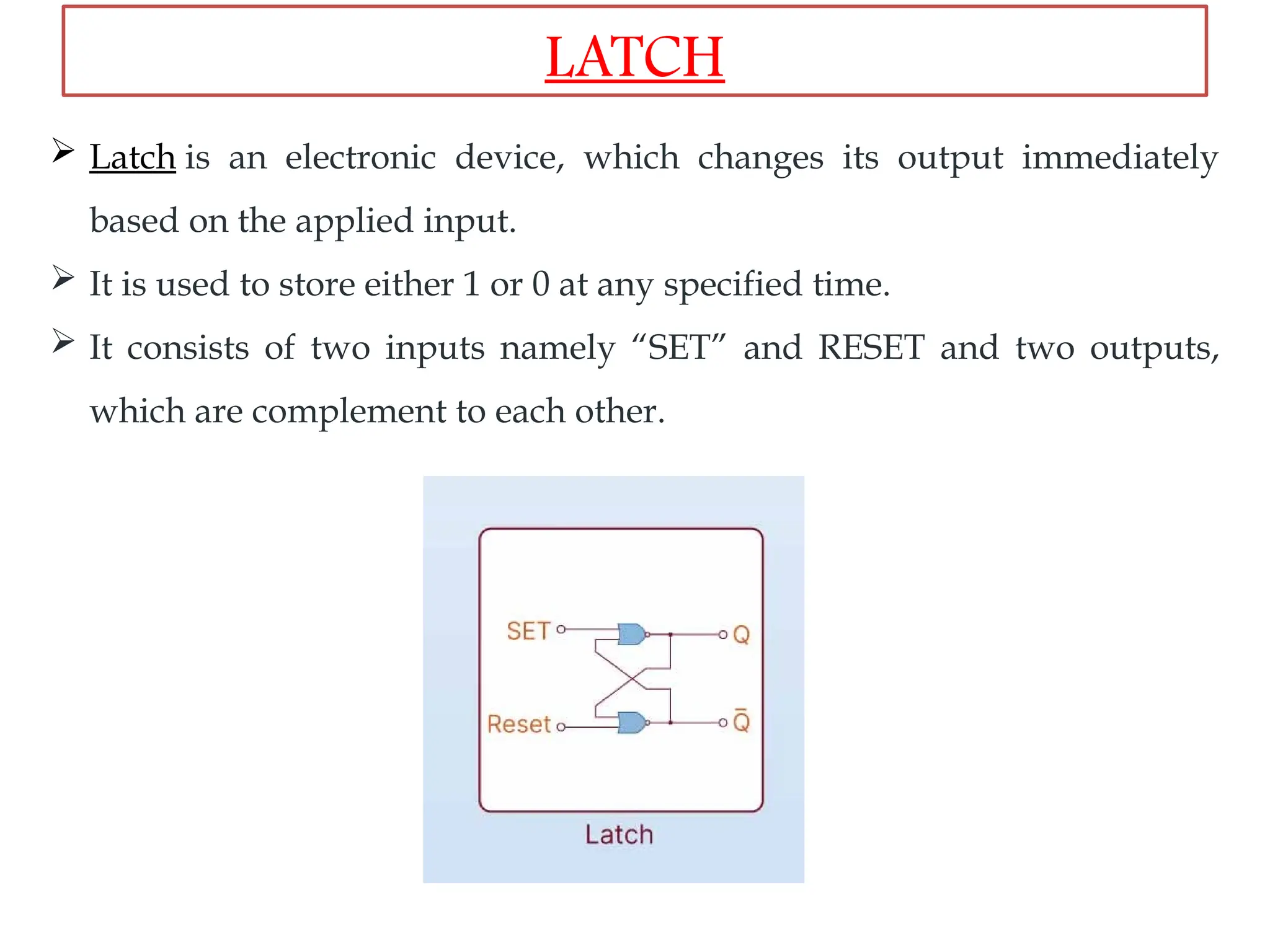  Latch is an electronic device, which changes its output immediately
based on the applied input.
 It is used to store either 1 or 0 at any specified time.
 It consists of two inputs namely “SET” and RESET and two outputs,
which are complement to each other.
LATCH
 