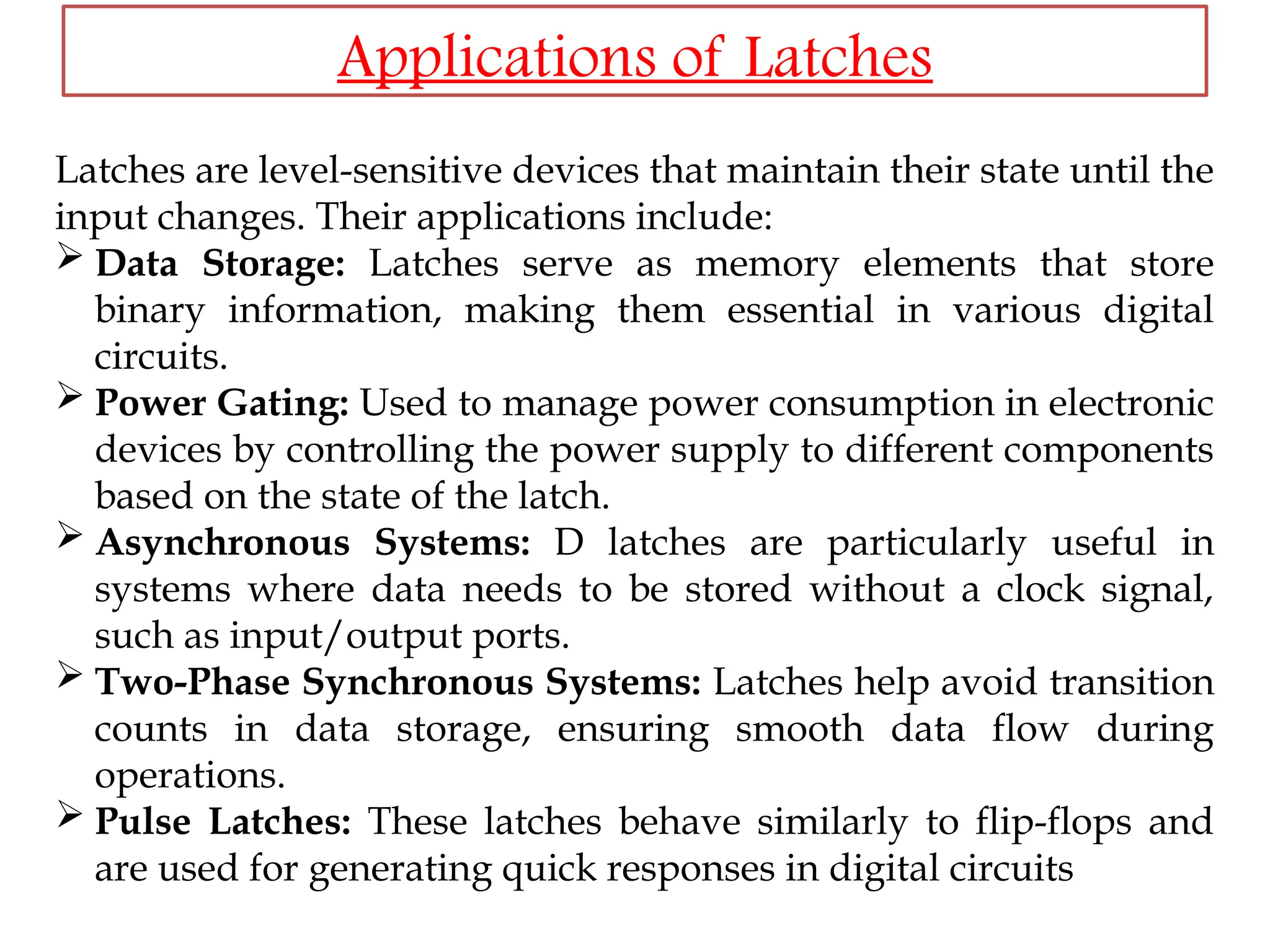 Latches are level-sensitive devices that maintain their state until the
input changes. Their applications include:
 Data Storage: Latches serve as memory elements that store
binary information, making them essential in various digital
circuits.
 Power Gating: Used to manage power consumption in electronic
devices by controlling the power supply to different components
based on the state of the latch.
 Asynchronous Systems: D latches are particularly useful in
systems where data needs to be stored without a clock signal,
such as input/output ports.
 Two-Phase Synchronous Systems: Latches help avoid transition
counts in data storage, ensuring smooth data flow during
operations.
 Pulse Latches: These latches behave similarly to flip-flops and
are used for generating quick responses in digital circuits
Applications of Latches
 