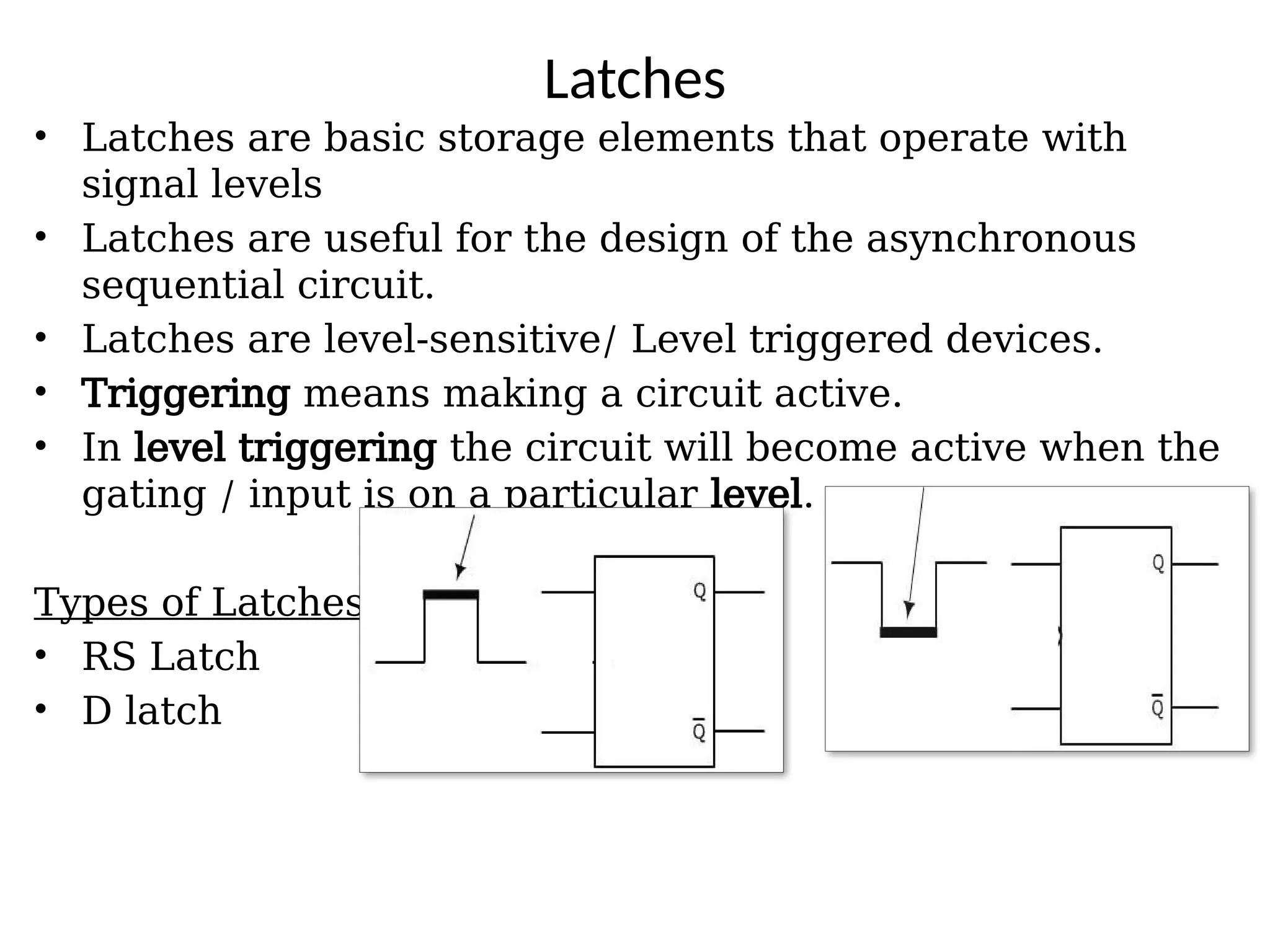 Latches
• Latches are basic storage elements that operate with
signal levels
• Latches are useful for the design of the asynchronous
sequential circuit.
• Latches are level-sensitive/ Level triggered devices.
• Triggering means making a circuit active.
• In level triggering the circuit will become active when the
gating / input is on a particular level.
Types of Latches:
• RS Latch
• D latch
 