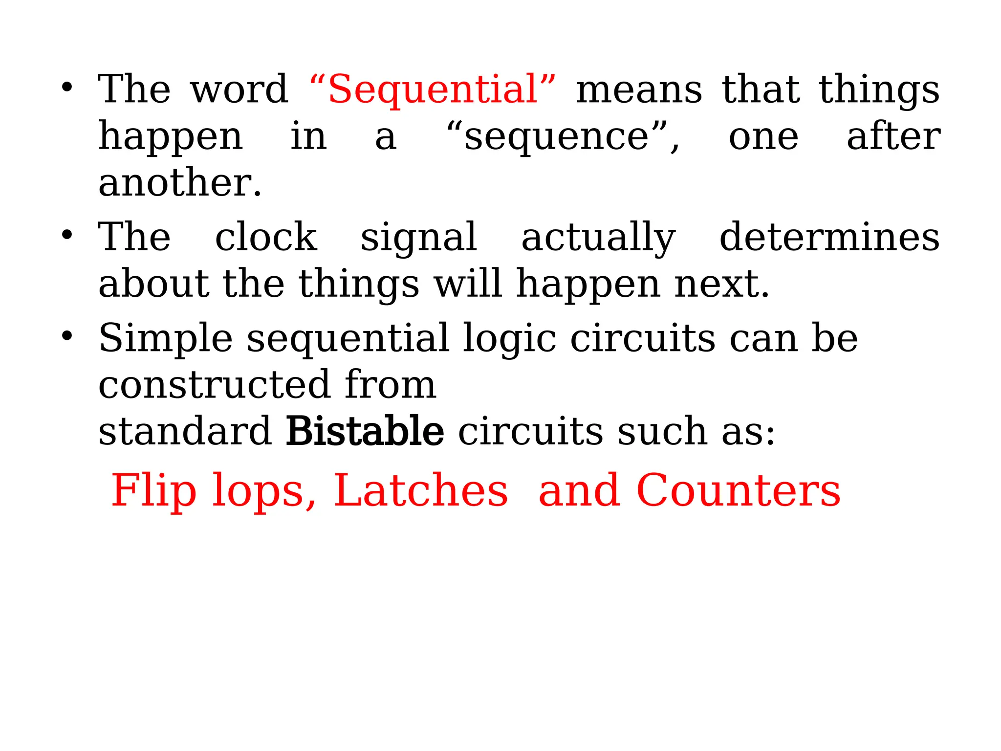 • The word “Sequential” means that things
happen in a “sequence”, one after
another.
• The clock signal actually determines
about the things will happen next.
• Simple sequential logic circuits can be
constructed from
standard Bistable circuits such as:
Flip lops, Latches and Counters
 