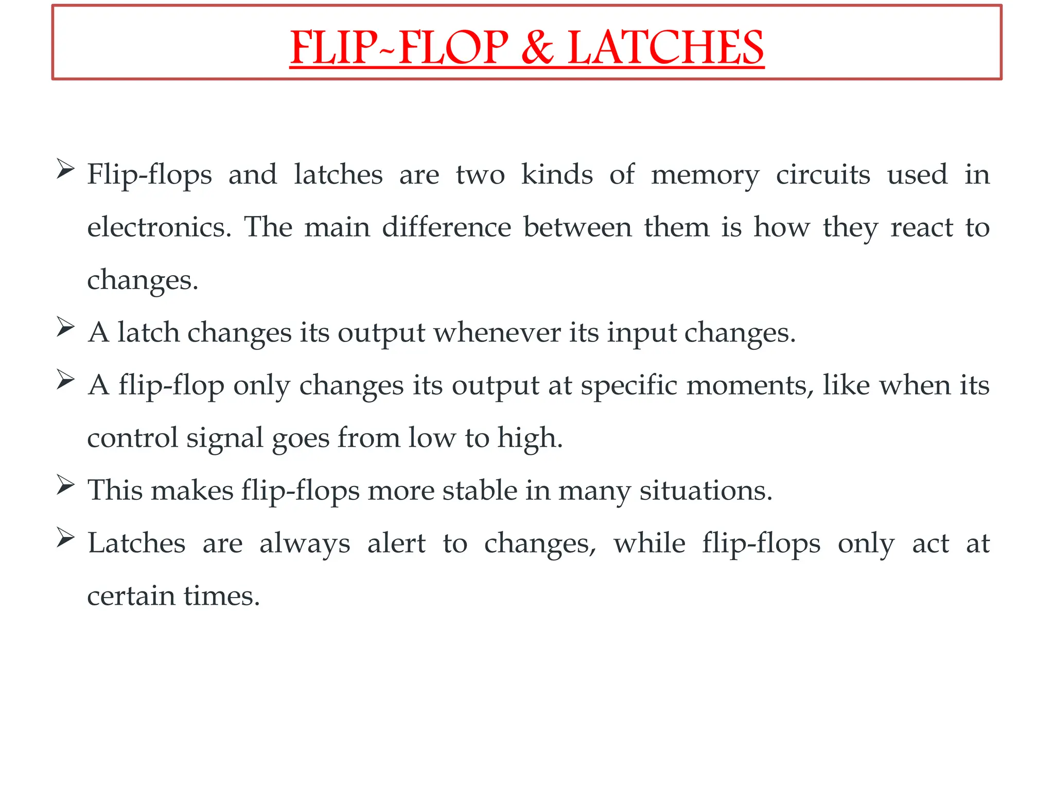  Flip-flops and latches are two kinds of memory circuits used in
electronics. The main difference between them is how they react to
changes.
 A latch changes its output whenever its input changes.
 A flip-flop only changes its output at specific moments, like when its
control signal goes from low to high.
 This makes flip-flops more stable in many situations.
 Latches are always alert to changes, while flip-flops only act at
certain times.
FLIP-FLOP & LATCHES
 
